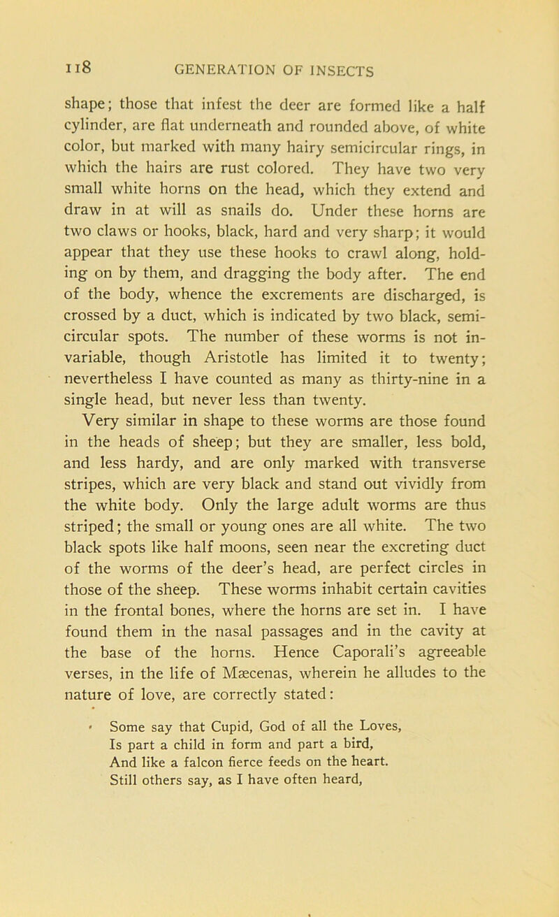shape; those that infest the deer are formed like a half cylinder, are flat underneath and rounded above, of white color, but marked with many hairy semicircular rings, in which the hairs are rust colored. They have two very small white horns on the head, which they extend and draw in at will as snails do. Under these horns are two claws or hooks, black, hard and very sharp; it would appear that they use these hooks to crawl along, hold- ing on by them, and dragging the body after. The end of the body, whence the excrements are discharged, is crossed by a duct, which is indicated by two black, semi- circular spots. The number of these worms is not in- variable, though Aristotle has limited it to twenty; nevertheless I have counted as many as thirty-nine in a single head, but never less than twenty. Very similar in shape to these worms are those found in the heads of sheep; but they are smaller, less bold, and less hardy, and are only marked with transverse stripes, which are very black and stand out vividly from the white body. Only the large adult worms are thus striped; the small or young ones are all white. The two black spots like half moons, seen near the excreting duct of the worms of the deer’s head, are perfect circles in those of the sheep. These worms inhabit certain cavities in the frontal bones, where the horns are set in. I have found them in the nasal passages and in the cavity at the base of the horns. Hence Caporali’s agreeable verses, in the life of Maecenas, wherein he alludes to the nature of love, are correctly stated: * Some say that Cupid, God of all the Loves, Is part a child in form and part a bird. And like a falcon fierce feeds on the heart. Still others say, as I have often heard,