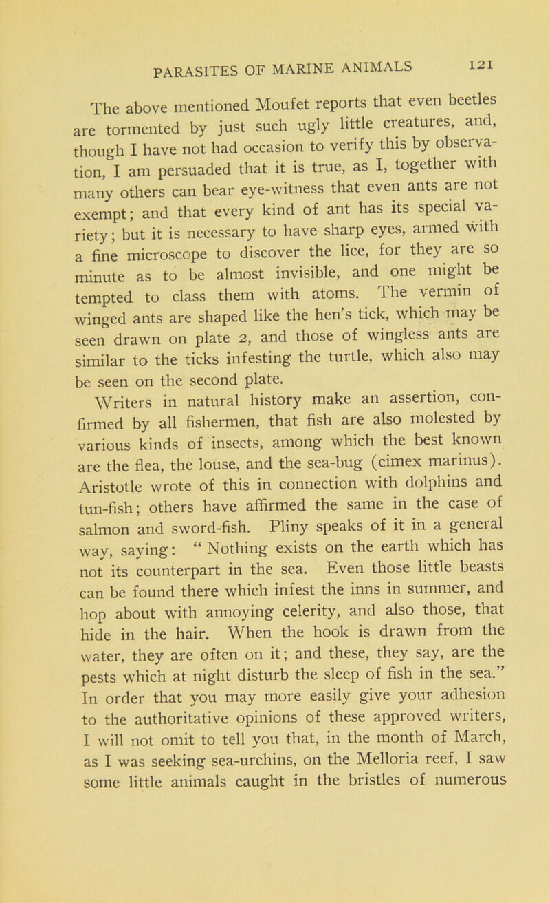 PARASITES OF MARINE ANIMALS The above mentioned Moufet reports that even beetles are tormented by just such ugly little creatures, and, though I have not had occasion to verify this by observa- tion, I am persuaded that it is true, as I, together with many others can bear eye-witness that even ants aie not exempt; and that every kind of ant has its special va- riety ; but it is necessary to have sharp eyes, armed with a fine microscope to discover the lice, for they are so minute as to be almost invisible, and one might be tempted to class them with atoms. The vermin of winged ants are shaped like the hen’s tick, which may be seen drawn on plate 2, and those of wingless ants are similar to the ticks infesting the turtle, which also may be seen on the second plate. Writers in natural history make an assertion, con- firmed by all fishermen, that fish are also molested by various kinds of insects, among which the best known are the flea, the louse, and the sea-bug (cimex marinus). Aristotle wrote of this in connection with dolphins and tun-fish; others have affirmed the same in the case of salmon and sword-fish. Pliny speaks of it in a general way, saying: “ Nothing exists on the earth which has not its counterpart in the sea. Even those little beasts can be found there which infest the inns in summer, and hop about with annoying celerity, and also those, that hide in the hair. When the hook is drawn from the water, they are often on it; and these, they say, are the pests which at night disturb the sleep of fish in the sea.” In order that you may more easily give your adhesion to the authoritative opinions of these approved writers, I will not omit to tell you that, in the month of March, as I was seeking sea-urchins, on the Melloria reef, I saw some little animals caught in the bristles of numerous