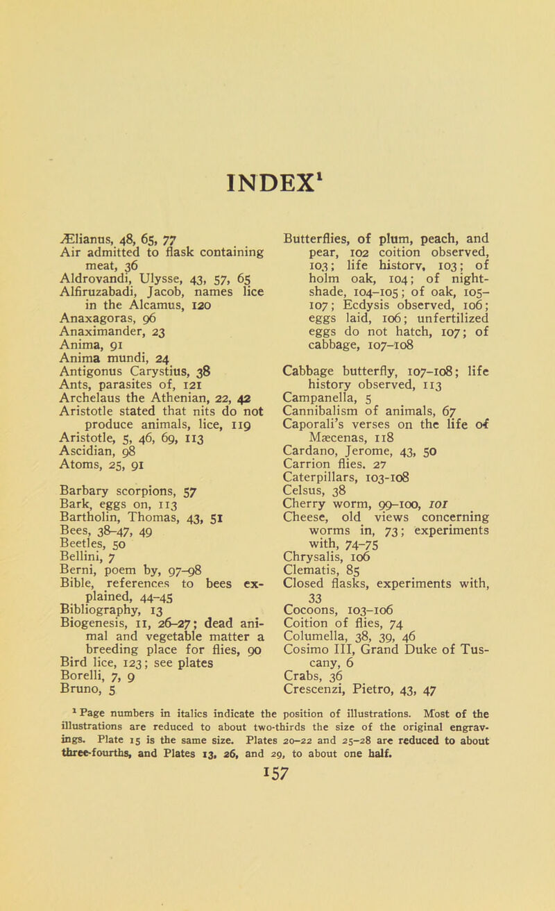 INDEX1 vElianus, 48, 65, 77 Air admitted to flask containing meat, 36 Aldrovandi, Ulysse, 43, 57, 65 Alfiruzabadi, Jacob, names lice in the Alcamus, 120 Anaxagoras, 96 Anaximander, 23 Anima, 91 Anima mundi, 24 Antigonus Carystius, 38 Ants, parasites of, 121 Archelaus the Athenian, 22, 42 Aristotle stated that nits do not produce animals, lice, 119 Aristotle, 5, 46, 69, 113 Ascidian, 98 Atoms, 25, 91 Barbary scorpions, 57 Bark, eggs on, 113 Bartholin, Thomas, 43, 51 Bees, 38-47, 49 Beetles, 50 Bellini, 7 Berni, poem by, 97-98 Bible, references to bees ex- plained, 44-45 Bibliography, 13 Biogenesis, 11, 26-27; dead ani- mal and vegetable matter a breeding place for flies, 90 Bird lice, 123; see plates Borelli, 7, 9 Bruno, 5 Butterflies, of plum, peach, and pear, 102 coition observed, 103; life history, 103; of holm oak, 104; of night- shade, 104-105; of oak, 105- 107; Ecdysis observed, 106; eggs laid, 106; unfertilized eggs do not hatch, 107; of cabbage, 107-108 Cabbage butterfly, 107-108; life history observed, 113 Campanella, 5 Cannibalism of animals, 67 Caporali’s verses on the life oi Msecenas, 118 Cardano, Jerome, 43, 50 Carrion flies. 27 Caterpillars, 103-108 Celsus, 38 Cherry worm, 99-100, IOI Cheese, old views concerning worms in, 73; experiments with, 74-75 Chrysalis, 106 Clematis, 85 Closed flasks, experiments with, 33 Cocoons, 103-106 Coition of flies, 74 Columella, 38, 39, 46 Cosimo III, Grand Duke of Tus- cany, 6 Crabs, 36 Crescenzi, Pietro, 43, 47 1 Page numbers in italics indicate the position of illustrations. Most of the illustrations are reduced to about two-thirds the size of the original engrav- ings. Plate 15 is the same size. Plates 20-22 and 25-28 are reduced to about three-fourths, and Plates 13, 26, and 29, to about one half.