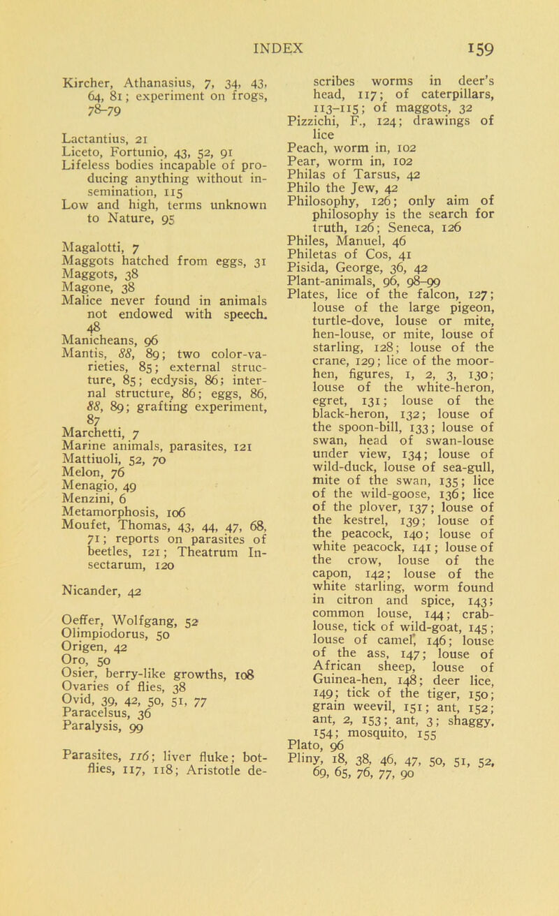 Kircher, Athanasius, 7, 34, 43, 64, 81; experiment on frogs, 78-79 Lactantius, 21 Liceto, Fortunio, 43, 52, 91 Lifeless bodies incapable of pro- ducing anything without in- semination, 115 Low and high, terms unknown to Nature, 95 Magalotti, 7 Maggots hatched from eggs, 31 Maggots, 38 Magone, 38 Malice never found in animals not endowed with speech. 48 Manicheans, 96 Mantis, 88, 89; two color-va- rieties, 85; external struc- ture, 85; ecdysis, 86; inter- nal structure, 86; eggs, 86, 88, 89; grafting experiment, 87 Marchetti, 7 Marine animals, parasites, 121 Mattiuoli, 52, 70 Melon, 76 Menagio, 49 Menzini, 6 Metamorphosis, 106 Moufet, Thomas, 43, 44, 47, 68, 71; reports on parasites of beetles, 121; Theatrum In- sectarum, 120 Nicander, 42 Oeffer, Wolfgang, 52 Olimpiodorus, 50 Origen, 42 Oro, 50 Osier, berry-like growths, 108 Ovaries of flies, 38 Ovid, 39, 42, 50, si, 77 Paracelsus, 36 Paralysis, 99 Parasites, 116; liver fluke; bot- flies, 117, 118; Aristotle de- scribes worms in deer’s head, 117; of caterpillars, 113-115; of maggots, 32 Pizzichi, F., 124; drawings of lice Peach, worm in, 102 Pear, worm in, 102 Philas of Tarsus, 42 Philo the Jew, 42 Philosophy, 126; only aim of philosophy is the search for truth, 126; Seneca, 126 Philes, Manuel, 46 Philetas of Cos, 41 Pisida, George, 36, 42 Plant-animals, 96, 98-99 Plates, lice of the falcon, 127; louse of the large pigeon, turtle-dove, louse or mite, hen-louse, or mite, louse of starling, 128; louse of the crane, 129; lice of the moor- hen, figures, 1, 2, 3, 130; louse of the white-heron, egret, 131; louse of the black-heron, 132; louse of the spoon-bill, 133; louse of swan, head of swan-louse under view, 134; louse of wild-duck, louse of sea-gull, mite of the swan, 135; lice of the wild-goose, 136; lice of the plover, 137; louse of the kestrel, 139; louse of the peacock, 140; louse of white peacock, 141; louse of the crow, louse of the capon, 142; louse of the white starling, worm found in citron and spice, 143; common louse, 144; crab- louse, tick of wild-goat, 145 ; louse of camel' 146; louse of the ass, 147; louse of African sheep, louse of Guinea-hen, 148; deer lice, 149; tick of the tiger, 150; grain weevil, 151; ant, 152; ant, 2, 153; ant, 3; shaggy, 154; mosquito, 155 Plato, 96 Pliny, 18, 38, 46, 47, 50, 51, 52, 09, 65, 76, 77, 90