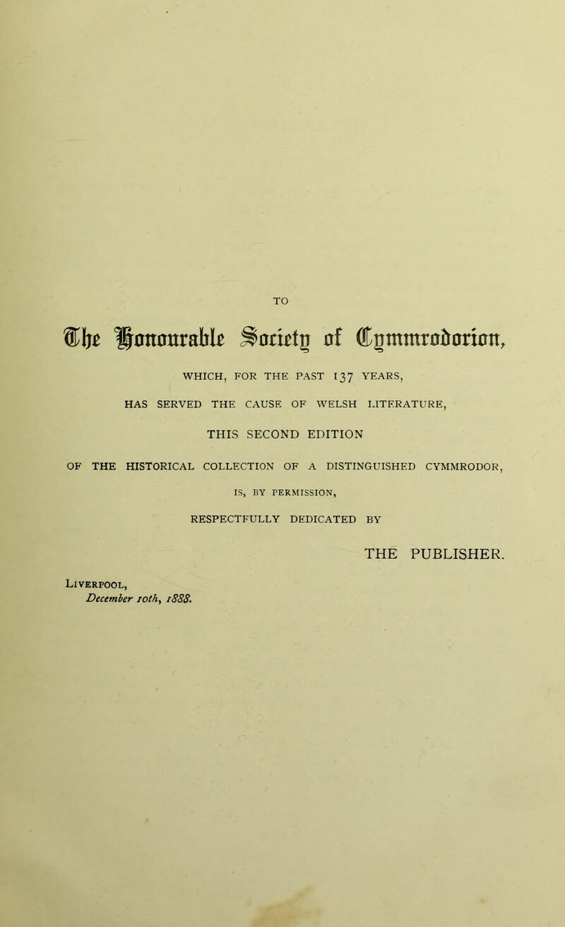 TO ^nnourabk Stomig oî ®çmmrüîmrÍ0ît, WHICH, FOR THE PAST 137 YEARS, HAS SERVED THE CAUSE OF WELSH LITERATURE, THIS SECOND EDITION OF THE HISTORICAL COLLECTION OF A DISTINGUISHED CYMMRODOR, IS, BY PERMISSION, RESPECTFULLY DEDICATED BY THE PUBLISHER. Liverpool, December 10 th, 1888.