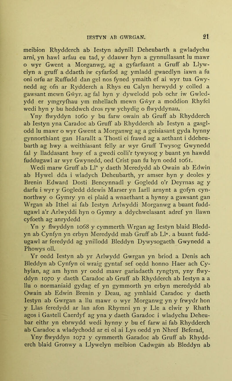 meibion Rhydderch ab Iestyn adynill Deheubarth a gwladychu arni, yn hawl arfau eu tad, y ddauwr hyn a gynnullasant lu mawr o wyr Gwent a Morganwg, ag a gyfarfuant a Gruff ab Llyw- elyn a gruff a ddaeth iw cyfarfod ag ymladd gwaedlyn iawn a fu oni orfu ar Ruffudd dan gel nos fyned ymaith ef ai wyr tua Gwy- nedd ag ofn ar Rydderch a Rhys eu Calyn herwydd y colled a gawsant mewn Gŵyr. ag fal hyn y dywelodd pob ochr iw Gwled- ydd er ymgryfhau ym mhellach mewn Gŵyr a moddion Rhyfel wedi hyn y bu heddwch dros ryw ychydig o flwyddynau. Yny flwyddyn 1060 y bu farw owain ab Gruff ab Rhydderch ab Iestyn yna Caradoc ab Gruff ab Rhydderch ab Iestyn a gasgl- odd lu mawr o wyr Gwent a Morganwg ag a geisiasant gyda hynny gynnorthiant gan Harallt a Thosti ei frawd ag a aethant i ddeheu- barth ag hwy a weithiasant felly ar wyr Gruff Twysog Gwynedd fal y lladdasant hwy ef a gwedi colli’r tywysog y buant yn hawdd fuddugawl ar wyr Gwynedd, oed Crist pan fu hyn oedd 1061, Wedi marw Gruff ab LI y daeth Meredydd ab Owain ab Edwin ab Hywel dda i wladych Deheubarth, yr amser hyn y deoles y Brenin Edward Dosti Bencynnadl y Gogledd o’r Deyrnas ag y darfu i wyr y Gogledd ddewis Marser yn Iarll arnynt a gofyn cyn- northwy o Gymry yn ei plaid a wnaethant a hynny a gawsant gan Wrgan ab Ithel ai fab Iestyn Arlwyddi Morganwg a buant fudd- ugawl a’r Arlwyddi hyn o Gymry a ddychwelasant adref yn llawn cyfoeth ag anrydedd Yn y flwyddyn 1068 y cymmerth Wrgan ag Iestyn blaid Bledd- yn ab Cynfyn yn erbyn Meredydd mab Gruff ab Lln. a buant fudd- ugawl ar feredydd ag ynillodd Bleddyn Dywysogaeth Gwynedd a Phowys oil. Yr oedd Iestyn ab yr Arlwydd Gwrgan yn briod a Denis ach Bleddyn ab Cynfyn oi wraig gyntaf sef oedd honno Haer ach Cy- hylan, ag am hynn yr oedd mawr gariadaeth ryngtyn, yny flwy- ddyn 1070 y daeth Caradoc ab Gruff ab Rhydderch ab Iestyn a a llu o normaniaid gydag ef yn gymmorth yn erbyn meredydd ab Owain ab Edwin Brenin y Deau, ag ymhlaid Caradoc y daeth Iestyn ab Gwrgan a llu mawr o wyr Morganwg yn y frwydr hon y Lias feredydd ar lan afon Rhymni yn y Lie a elwir y Rhath agos i Gastell Caerdyf ag yna y daeth Garadoc i wladychu Deheu- bar eithr yn ebrwydd wedi hynny y bu ef farw ai fab Rhydderch ab Caradoc a wladychodd ar ei ol ai Lys oedd yn Nhref Beferad, Yny flwyddyn 1072 y cymmerth Garadoc ab Gruff ab Rhydd- erch blaid Gronwy a Llywelyn meibion Cadwgan ab Bleddyn ab