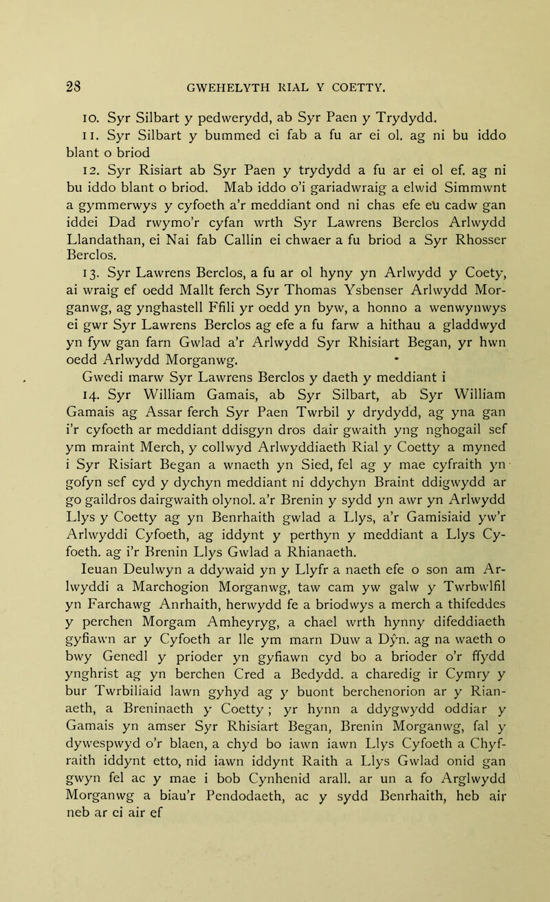10. Syr Silbart y pedwerydd, ab Syr Paen y Trydydd. 11. Syr Silbart y bummed ei fab a fu ar ei ol. ag ni bu iddo blant o briod 12. Syr Risiart ab Syr Paen y trydydd a fu ar ei ol ef. ag ni bu iddo blant o briod. Mab iddo o’i gariadwraig a elwid Simmvvnt a gymmervvys y cyfoeth a’r meddiant ond ni chas efe ell cadw gan iddei Dad rwymo’r cyfan wrth Syr Lawrens Berclos Arlvvydd Llandathan, ei Nai fab Callin ei chwaer a fu briod a Syr Rhosser Berclos. 13. Syr Lawrens Berclos, a fu ar ol hyny yn Arlwydd y Coety, ai wraig ef oedd Mailt ferch Syr Thomas Ysbenser Arlwydd Mor- ganwg, ag ynghastell Ffili yr oedd yn byw, a honno a wenwynwys ei gwr Syr Lawrens Berclos ag efe a fu farw a hithau a gladdwyd yn fyw gan farn Gwlad a’r Arlwydd Syr Rhisiart Began, yr hwn oedd Arlwydd Morganwg. Gwedi marw Syr Lawrens Berclos y daeth y meddiant i 14. Syr William Gamais, ab Syr Silbart, ab Syr William Gamais ag Assar ferch Syr Paen Twrbil y drydydd, ag yna gan i’r cyfoeth ar meddiant ddisgyn dros dair gwaith yng nghogail sef ym mraint Merch, y collwyd Arlwyddiaeth Rial y Coetty a myned i Syr Risiart Began a wnaeth yn Sied, fel ag y mae cyfraith yn - gofyn sef cyd y dychyn meddiant ni ddychyn Braint ddigwydd ar go gaildros dairgwaith olynol. a’r Brenin y sydd yn awr yn Arlwydd Llys y Coetty ag yn Benrhaith gwlad a Llys, a’r Gamisiaid yw’r Arlwyddi Cyfoeth, ag iddynt y perthyn y meddiant a Llys Cy- foeth. ag i’r Brenin Llys Gwlad a Rhianaeth. Ieuan Deulwyn a ddywaid yn y Llyfr a naeth efe o son am Ar- lwyddi a Marchogion Morganwg, taw cam yw galw y Twrbwlfil yn Farchawg Anrhaith, herwydd fe a briodwys a merch a thifeddes y perchen Morgam Amheyryg, a chael wrth hynny difeddiaeth gyfiawn ar y Cyfoeth ar lie ym marn Duw a Dŷn. ag na waeth o bwy Genedl y prioder yn gyfiawn cyd bo a brioder o’r ffydd ynghrist ag yn berchen Cred a Bedydd. a charedig ir Cymry y bur Twrbiliaid lawn gyhyd ag y buont berchenorion ar y Rian- aeth, a Breninaeth y Coetty; yr hynn a ddygwydd oddiar y Gamais yn amser Syr Rhisiart Began, Brenin Morganwg, fal y dywespwyd o’r blaen, a chyd bo iawn iawn Llys Cyfoeth a Chyf- raith iddynt etto, nid iawn iddynt Raith a Llys Gwlad onid gan gwyn fel ac y mae i bob Cynhenid arall. ar un a fo Arglwydd Morganwg a biau’r Pendodaeth, ac y sydd Benrhaith, heb air neb ar ei air ef