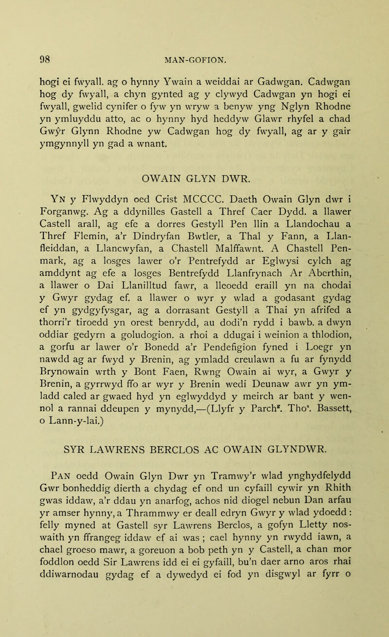 hogi ei fwyall. ag o hynny Yvvain a weiddai ar Gadwgan. Cadwgan hog dy fwyall, a chyn gynted ag y clywyd Cadwgan yn hogi ei fwyall, gwelid cynifer o fyw yn wryw a benyw yng Nglyn Rhodne yn ymluyddu atto, ac o hynny hyd heddyw Glawr rhyfel a chad Gwŷr Glynn Rhodne yw Cadwgan hog dy fwyall, ag ar y gair ymgynnyll yn gad a wnant. OWAIN GLYN DWR. Yn y Flwyddyn oed Crist MCCCC. Daeth Owain Glyn dwr i Forganwg. Ag a ddynilles Gastell a Thref Caer Dydd. a llawer Castell arall, ag efe a dorres Gestyll Pen llin a Llandochau a Thref Flemin, a’r Dindryfan Bwtler, a Thai y Fann, a Llan- fleiddan, a Llancwyfan, a Chastell Malffawnt. A Chastell Pen- mark, ag a losges lawer o’r Pentrefydd ar Eglwysi cylch ag amddynt ag efe a losges Bentrefydd Llanfrynach Ar Abcrthin, a llawer o Dai Llanilltud fawr, a lleoedd eraill yn na chodai y Gwyr gydag ef. a llawer o wyr y wlad a godasant gydag ef yn gydgyfysgar, ag a dorrasant Gestyll a Thai yn afrifed a thorri’r tiroedd yn orest benrydd, au dodi’n rydd i bawb. a dwyn oddiar gedyrn a goludogion. a rhoi a ddugai i weinion a thlodion, a gorfu ar lawer o’r Bonedd a’r Pendefigion fyned i Loegr yn nawdd ag ar fwyd y Brenin, ag ymladd creulawn a fu ar fynydd Brynowain wrth y Bont Faen, Rwng Owain ai wyr, a Gwyr y Brenin, a gyrrwyd ffo ar wyr y Brenin wedi Deunaw awr yn ym- ladd caled ar gwaed hyd yn eglwyddyd y meirch ar bant y wen- nol a rannai ddeupen y mynydd,—(Llyfr y Parch*. Thos. Bassett, o Lann-y-lai.) SYR LAWRENS BERCLOS AC OWAIN GLYNDWR. PAN oedd Owain Glyn Dwr yn Tramwy’r wlad ynghydfelydd Gwr bonheddig dierth a chydag ef ond un cyfaill cywir yn Rhith gwas iddaw, a’r ddau yn anarfog, achos nid diogel nebun Dan arfau yr amser hynny, a Thrammwy er deall edryn Gwyr y wlad ydoedd : felly myned at Gastell syr Lawrens Berclos, a gofyn Lletty nos- waith yn ffrangeg iddaw ef ai was ; cael hynny yn rwydd iawn, a chael groeso mawr, a goreuon a bob peth yn y Castell, a chan mor foddlon oedd Sir Lawrens idd ei ei gyfaill, bu’n daer arno aros rhai ddiwarnodau gydag ef a dywedyd ei fod yn disgwyl ar fyrr o