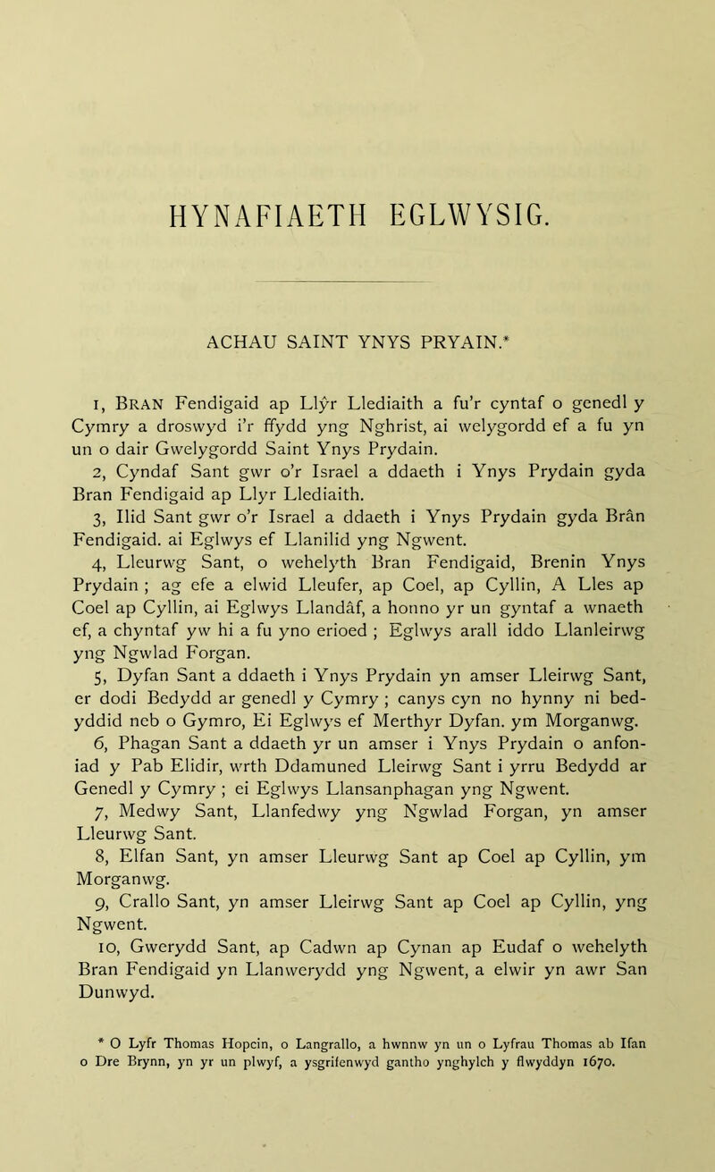 HYNAFIAETH EGLWYSIG. ACHAU SAINT YNYS PRYAIN.* 1, Bran Fendigaid ap Llŷr Llediaith a fu’r cyntaf o gcnedl y Cymry a droswyd i’r ffydd yng Nghrist, ai welygordd ef a fu yn un o dair Gwelygordd Saint Ynys Prydain. 2, Cyndaf Sant gwr o’r Israel a ddaeth i Ynys Prydain gyda Bran Fendigaid ap Llyr Llediaith. 3, Ilid Sant gwr o’r Israel a ddaeth i Ynys Prydain gyda Bran Fendigaid. ai Eglwys ef Llanilid yng Ngwent. 4, Lleurwg Sant, o wehelyth Bran Fendigaid, Brenin Ynys Prydain ; ag efe a elwid Lleufer, ap Coel, ap Cyllin, A Lies ap Coel ap Cyllin, ai Eglwys Llandâf, a honno yr un gyntaf a wnaeth ef, a chyntaf yw hi a fu yno erioed ; Eglwys arall iddo Llanleirwg yng Ngwlad Forgan. 5, Dyfan Sant a ddaeth i Ynys Prydain yn amser Lleirwg Sant, er dodi Bedydd ar genedl y Cymry ; canys cyn no hynny ni bed- yddid neb o Gymro, Ei Eglwys ef Merthyr Dyfan. ym Morganwg. 6, Phagan Sant a ddaeth yr un amser i Ynys Prydain o anfon- iad y Pab Elidir, wrth Ddamuned Lleirwg Sant i yrru Bedydd ar Genedl y Cymry ; ei Eglwys Llansanphagan yng Ngwent. 7, Medwy Sant, Llanfedwy yng Ngwlad Forgan, yn amser Lleurwg Sant. 8, Elfan Sant, yn amser Lleurwg Sant ap Coel ap Cyllin, ym Morganwg. 9, Crallo Sant, yn amser Lleirwg Sant ap Coel ap Cyllin, yng Ngwent. 10, Gwerydd Sant, ap Cadwn ap Cynan ap Eudaf o wehelyth Bran Fendigaid yn Llanwerydd yng Ngwent, a elwir yn awr San Dunwyd. * 0 Lyfr Thomas Hopcin, o Langrallo, a hwnnw yn un o Lyfrau Thomas ab Ifan o Dre Brynn, yn yr un plwyf, a ysgrifenwyd gantho ynghylch y flwyddyn 1670.