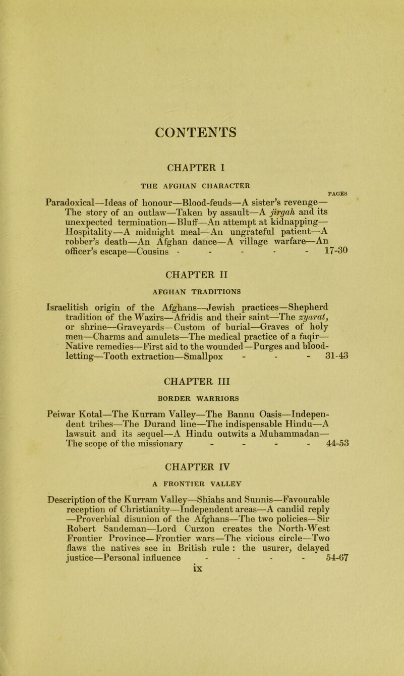 CHAPTER I THE AFGHAN CHARACTER PAGES Paradoxical—Ideas of honour—Blood-feuds—A sister’s revenge— Tire story of an outlaw—Taken by assault—A jirgah and its unexpected termination—Bluff—An attempt at kidnapping— Hospitality—A midnight meal—An ungrateful patient—A robber’s death—An Afghan dance—A village warfare—An officer’s escape—Cousins ----- 17-30 CHAPTER II AFGHAN TRADITIONS Israelitish origin of the Afghans—Jewish practices—Shepherd tradition of the Wazirs—Afridis and their saint—The zyarat, or shrine—Graveyards—Custom of burial—Graves of holy men—Charms and amulets—The medical practice of a faqir— Native remedies—First aid to the wounded—Purges and blood- letting—Tooth extraction—Smallpox - - - 31-43 CHAPTER III BORDER WARRIORS Peiwar Kotal—The Kurram Valley—The Bannu Oasis—Indepen- dent tribes—The Durand line—The indispensable Hindu—A lawsuit and its sequel—A Hindu outwits a Muhammadan— The scope of the missionary - 44-53 CHAPTER IV A FRONTIER VALLEY Description of the Kurram Valley—Shiahs and Sunnis—Favourable reception of Christianity—Independent areas—A candid reply —Proverbial disunion of the Afghans—The two policies— Sir Robert Sandeman—Lord Curzon creates the North-West Frontier Province—Frontier wars—The vicious circle—Two flaws the natives see in British rule : the usurer, delayed justice—Personal influence - - - - 54-67