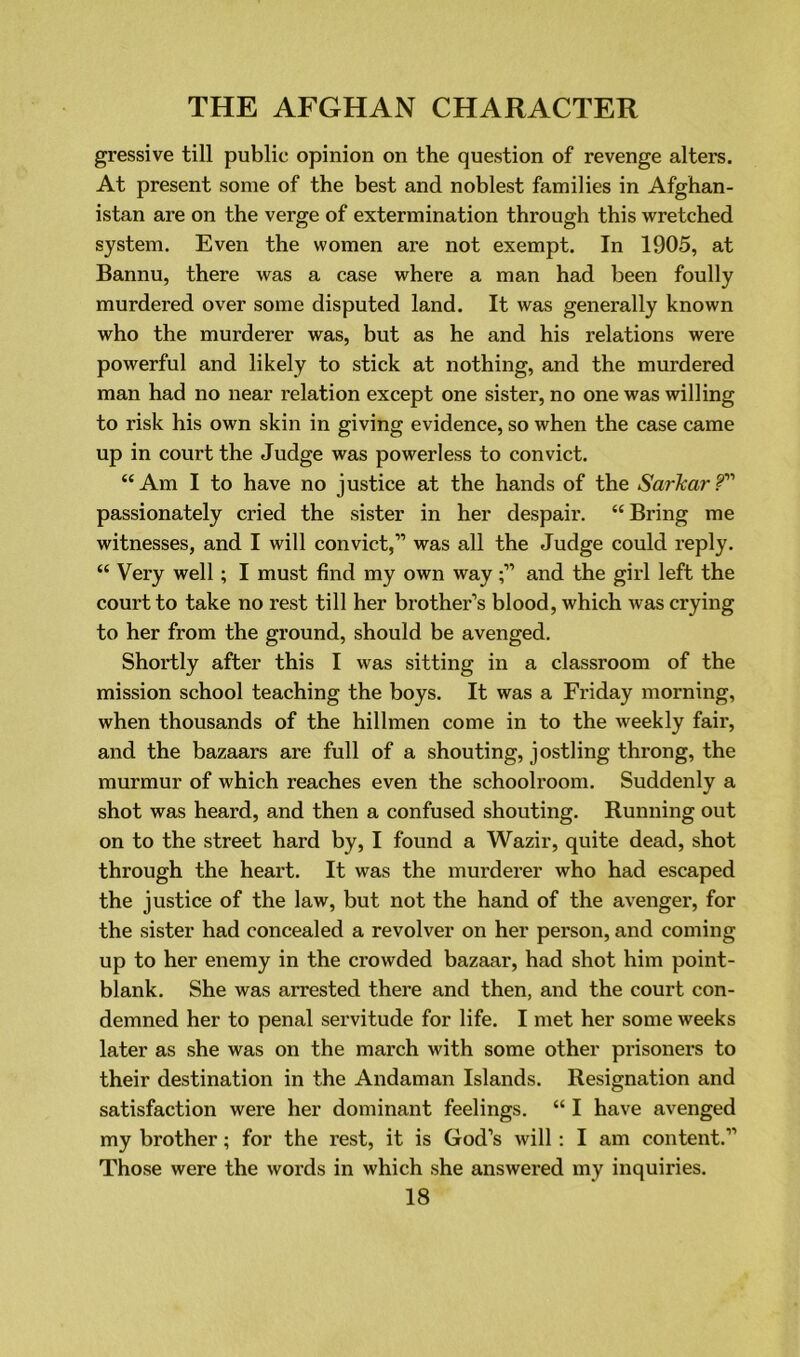 gressive till public opinion on the question of revenge alters. At present some of the best and noblest families in Afghan- istan are on the verge of extermination through this wretched system. Even the women are not exempt. In 1905, at Bannu, there was a case where a man had been foully murdered over some disputed land. It was generally known who the murderer was, but as he and his relations were powerful and likely to stick at nothing, and the murdered man had no near relation except one sister, no one was willing to risk his own skin in giving evidence, so when the case came up in court the Judge was powerless to convict. “Am I to have no justice at the hands of the Sarkarf1'1 passionately cried the sister in her despair. “Bring me witnesses, and I will convict,” was all the Judge could reply. “ Very well; I must find my own wayand the girl left the court to take no rest till her brother’s blood, which was crying to her from the ground, should be avenged. Shortly after this I was sitting in a classroom of the mission school teaching the boys. It was a Friday morning, when thousands of the hillmen come in to the weekly fair, and the bazaars are full of a shouting, jostling throng, the murmur of which reaches even the schoolroom. Suddenly a shot was heard, and then a confused shouting. Running out on to the street hard by, I found a Wazir, quite dead, shot through the heart. It was the murderer who had escaped the justice of the law, but not the hand of the avenger, for the sister had concealed a revolver on her person, and coming up to her enemy in the crowded bazaar, had shot him point- blank. She was arrested there and then, and the court con- demned her to penal servitude for life. I met her some weeks later as she was on the march with some other prisoners to their destination in the Andaman Islands. Resignation and satisfaction were her dominant feelings. “ I have avenged my brother; for the rest, it is God’s will: I am content.” Those were the words in which she answered my inquiries.