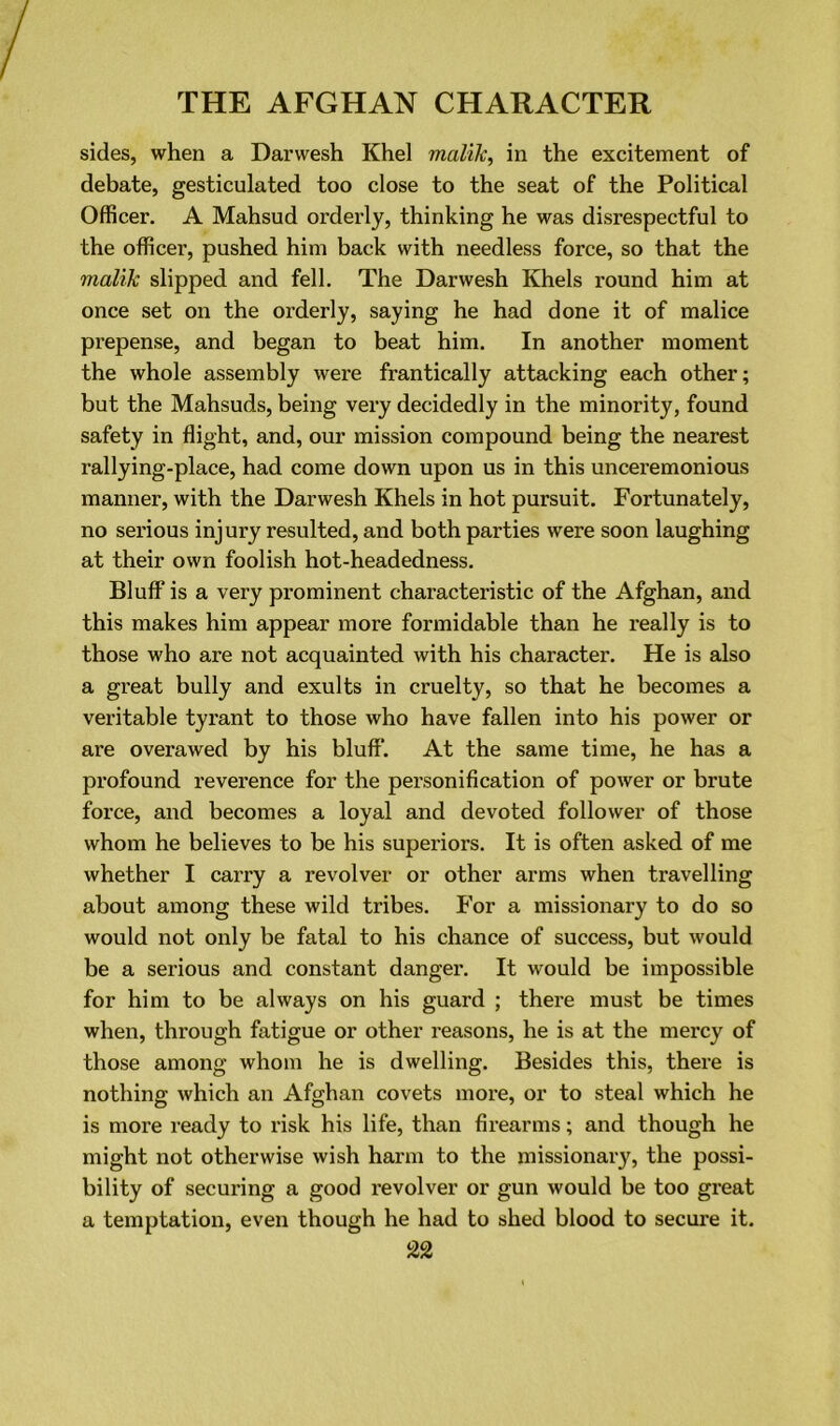 sides, when a Danvesh Khel malik, in the excitement of debate, gesticulated too close to the seat of the Political Officer. A Mahsud orderly, thinking he was disrespectful to the officer, pushed him back with needless force, so that the malik slipped and fell. The Darwesh Khels round him at once set on the orderly, saying he had done it of malice prepense, and began to beat him. In another moment the whole assembly were frantically attacking each other; but the Mahsuds, being very decidedly in the minority, found safety in flight, and, our mission compound being the nearest rallying-place, had come down upon us in this unceremonious manner, with the Darwesh Khels in hot pursuit. Fortunately, no sei'ious injury resulted, and both parties were soon laughing at their own foolish hot-headedness. Bluff is a very prominent characteristic of the Afghan, and this makes him appear more formidable than he really is to those who are not acquainted with his character. He is also a great bully and exults in cruelty, so that he becomes a veritable tyrant to those who have fallen into his power or are overawed by his bluff. At the same time, he has a profound reverence for the personification of power or brute force, and becomes a loyal and devoted follower of those whom he believes to be his superiors. It is often asked of me whether I carry a revolver or other arms when travelling about among these wild tribes. For a missionary to do so would not only be fatal to his chance of success, but would be a serious and constant dangei\ It would be impossible for him to be always on his guard ; there must be times when, through fatigue or other reasons, he is at the mercy of those among whom he is dwelling. Besides this, there is nothing which an Afghan covets more, or to steal which he is more ready to risk his life, than firearms; and though he might not otherwise wish harm to the missionary, the possi- bility of securing a good revolver or gun would be too great a temptation, even though he had to shed blood to secure it.