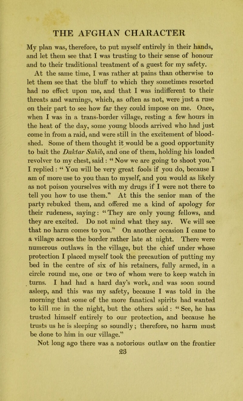 My plan was, therefore, to put myself entirely in their hands, and let them see that I was trusting to their sense of honour and to their traditional treatment of a guest for my safety. At the same time, I was rather at pains than otherwise to let them see that the bluff to which they sometimes resorted had no effect upon me, and that I was indifferent to their threats and warnings, which, as often as not, were just a ruse on their part to see how far they could impose on me. Once, when I was in a trans-border village, resting a few hours in the heat of the day, some young bloods arrived who had just come in from a raid, and were still in the excitement of blood- shed. Some of them thought it would be a good opportunity to bait the Daktar Sahib, and one of them, holding his loaded revolver to my chest, said : “ Now we are going to shoot you.” I replied: “ You will be very great fools if you do, because I am of more use to you than to myself, and you would as likely as not poison yourselves with my drugs if I were not there to tell you how to use them.” At this the senior man of the party rebuked them, and offered me a kind of apology for their rudeness, saying: “ They are only young fellows, and they are excited. Do not mind what they say. We will see that no harm comes to you.” On another occasion I came to a village across the border rather late at night. There were numerous outlaws in the village, but the chief under whose protection I placed myself took the precaution of putting my bed in the centre of six of his retainers, fully armed, in a circle round me, one or two of whom were to keep watch in turns. I had had a hard day’s work, and was soon sound asleep, and this was my safety, because I was told in the morning that some of the more fanatical spirits had wanted to kill me in the night, but the others said : “ See, he has trusted himself entirely to our protection, and because he trusts us he is sleeping so soundly; therefore, no harm must be done to him in our village.” Not long ago there was a notorious outlaw on the frontier