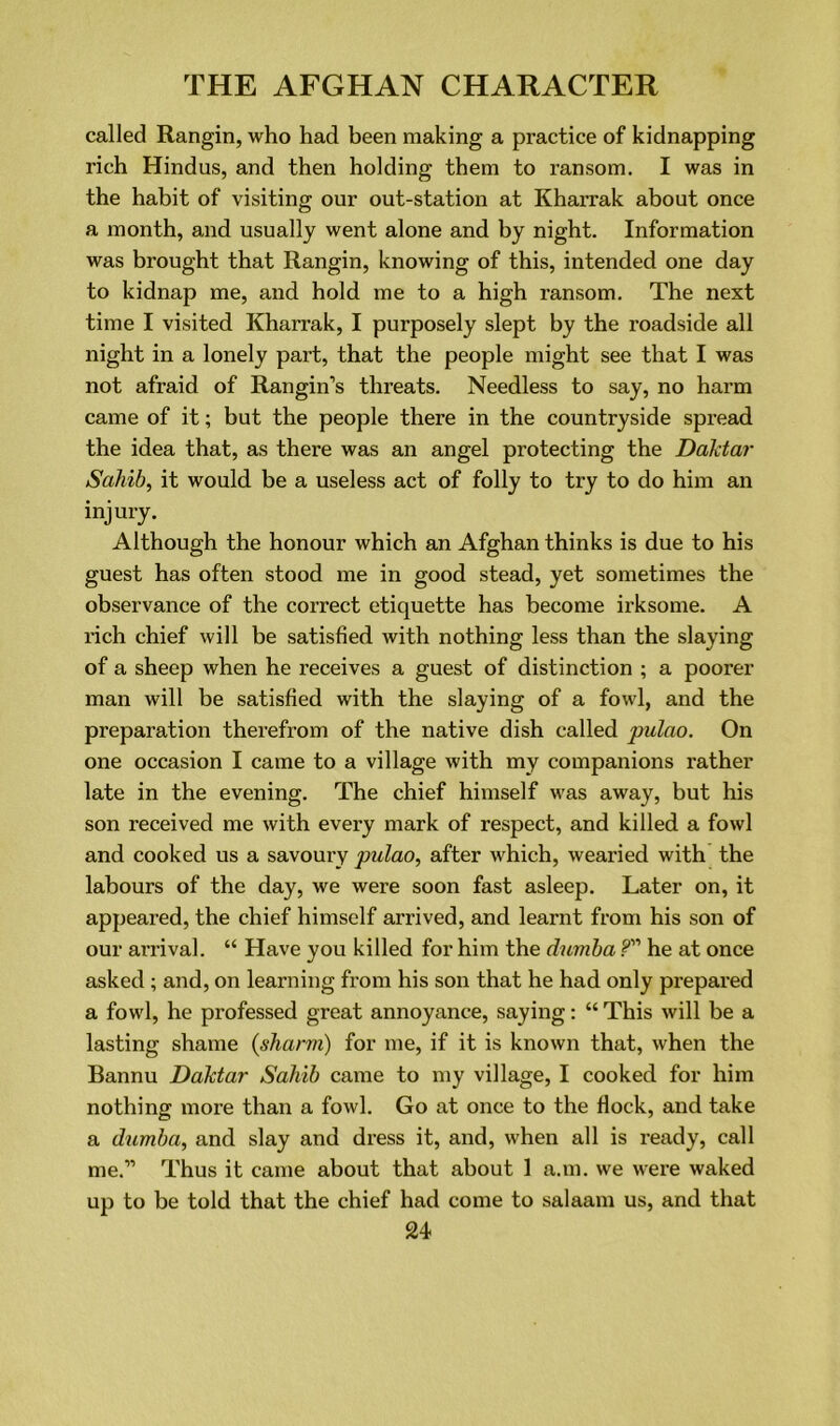 called Rangin, who had been making a practice of kidnapping rich Hindus, and then holding them to ransom. I was in the habit of visiting our out-station at Kharrak about once a month, and usually went alone and by night. Information was brought that Rangin, knowing of this, intended one day to kidnap me, and hold me to a high ransom. The next time I visited Kharrak, I purposely slept by the roadside all night in a lonely part, that the people might see that I was not afraid of Rangin’s threats. Needless to say, no harm came of it; but the people there in the countryside spread the idea that, as there was an angel protecting the Daktar Sahib, it would be a useless act of folly to try to do him an injury. Although the honour which an Afghan thinks is due to his guest has often stood me in good stead, yet sometimes the observance of the correct etiquette has become irksome. A rich chief will be satisfied with nothing less than the slaying of a sheep when he receives a guest of distinction ; a poorer man will be satisfied with the slaying of a fowl, and the preparation therefrom of the native dish called pulao. On one occasion I came to a village with my companions rather late in the evening. The chief himself was away, but his son received me with every mark of respect, and killed a fowl and cooked us a savoury pulao, after which, wearied with the labours of the day, we were soon fast asleep. Later on, it appeared, the chief himself arrived, and learnt from his son of our arrival. “ Have you killed for him the dumba P” he at once asked ; and, on learning from his son that he had only prepared a fowl, he professed great annoyance, saying: “ This will be a lasting shame (sharm) for me, if it is known that, when the Bannu Daktar Sahib came to my village, I cooked for him nothing more than a fowl. Go at once to the flock, and take a dumba, and slay and dress it, and, when all is ready, call me.'” Thus it came about that about 1 a.m. we were waked up to be told that the chief had come to salaam us, and that