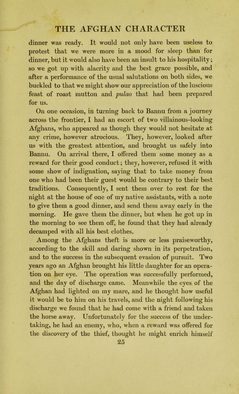 dinner was ready. It would not only have been useless to protest that we were more in a mood for sleep than for dinner, but it would also have been an insult to his hospitality; so we got up with alacrity and the best grace possible, and after a performance of the usual salutations on both sides, we buckled to that we might show our appreciation of the luscious feast of roast mutton and pulao that had been prepared for us. On one occasion, in turning back to Bannu from a journey across the frontier, I had an escort of two villainous-looking Afghans, who appeared as though they would not hesitate at any crime, however atrocious. They, however, looked after us with the greatest attention, and brought us safely into Bannu. On arrival there, I offered them some money as a reward for their good conduct; they, however, refused it with some show of indignation, saying that to take money from one who had been their guest would be contrary to their best traditions. Consequently, I sent them over to rest for the night at the house of one of my native assistants, with a note to give them a good dinner, and send them away early in the morning. He gave them the dinner, but when he got up in the morning to see them off, he found that they had already decamped with all his best clothes. Among the Afghans theft is more or less praiseworthy, according to the skill and daring shown in its perpetration, and to the success in the subsequent evasion of pursuit. Two years ago an Afghan brought his little daughter for an opera- tion on her eye. The operation was successfully performed, and the day of discharge came. Meanwhile the eyes of the Afghan had lighted on my mare, and he thought how useful it would be to him on his travels, and the night following his discharge we found that he had come with a friend and taken the horse away. Unfortunately for the success of the under- taking, he had an enemy, who, when a reward was offered for the discovery of the thief, thought he might enrich himself