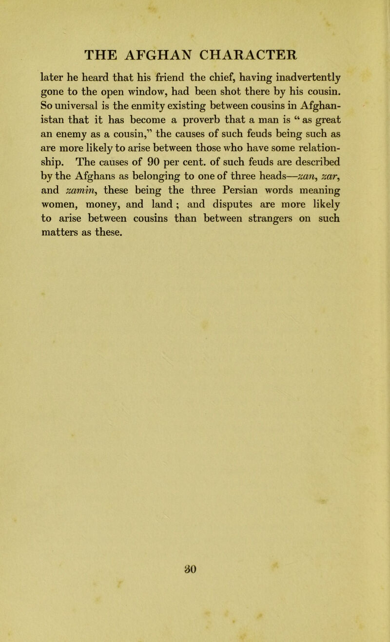 later he heard that his friend the chief, having inadvertently gone to the open window, had been shot there by his cousin. So universal is the enmity existing between cousins in Afghan- istan that it has become a proverb that a man is “ as great an enemy as a cousin,” the causes of such feuds being such as are more likely to arise between those who have some relation- ship. The causes of 90 per cent, of such feuds are described by the Afghans as belonging to one of three heads—zan, zar, and zamiii, these being the three Persian words meaning women, money, and land; and disputes are more likely to arise between cousins than between strangers on such matters as these.