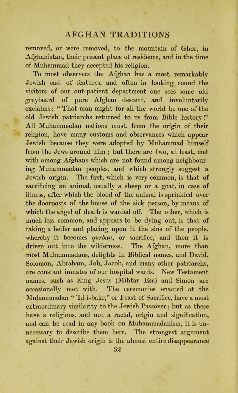 removed, or were removed, to the mountain of Ghor, in Afghanistan, their present place of residence, and in the time of Muhammad they accepted his religion. To most observers the Afghan has a most remarkably Jewish cast of features, and often in looking round the visitors of our out-patient department one sees some old greybeard of pure Afghan descent, and involuntarily exclaims : “ That man might for all the world be one of the old Jewish patriarchs returned to us from Bible history!” All Muhammadan nations must, from the origin of their religion, have many customs and observances which appear Jewish because they were adopted by Muhammad himself from the Jews around him ; but there are two, at least, met with among Afghans which are not found among neighbour- ing Muhammadan peoples, and which strongly suggest a Jewish origin. The first, which is very common, is that of sacrificing an animal, usually a sheep or a goat, in case of illness, after which the blood of the animal is sprinkled over the doorposts of the house of the sick person, by means of which the angel of death is warded off. The other, which is much less common, and appears to be dying out, is that of taking a heifer and placing upon it the sins of the people, whereby it becomes qurban, or sacrifice, and then it is driven out into the wilderness. The Afghan, more than most Muhammadans, delights in Biblical names, and David, Solomon, Abraham, Job, Jacob, and many other patriarchs, are constant inmates of our hospital wards. New Testament names, such as King Jesus (Mihtar Esa) and Simon are occasionally met with. The ceremonies enacted at the Muhammadan “ ’Id-i-bakr,” or Feast of Sacrifice, have a most extraordinary similarity to the Jewish Passover; but as these have a religious, and not a racial, origin and signification, and can be read in any book on Muhammadanism, it is un- necessary to describe them here. The strongest argument against their Jewish origin is the almost entire disappearance