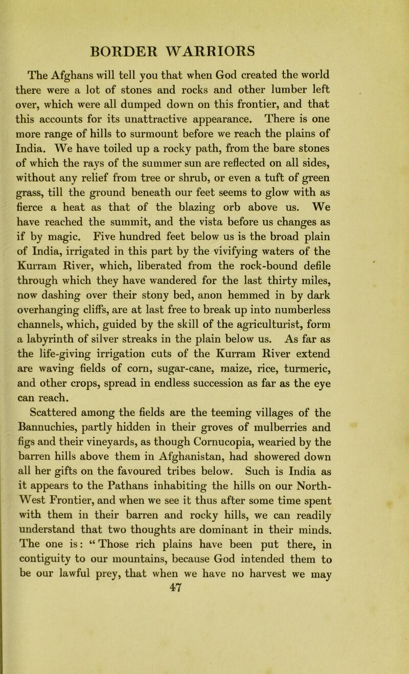 The Afghans will tell you that when God created the world there were a lot of stones and rocks and other lumber left over, which were all dumped down on this frontier, and that this accounts for its unattractive appearance. There is one more range of hills to surmount before we reach the plains of India. We have toiled up a rocky path, from the bare stones of which the rays of the summer sun are reflected on all sides, without any relief from tree or shrub, or even a tuft of green grass, till the ground beneath our feet seems to glow with as fierce a heat as that of the blazing orb above us. We have reached the summit, and the vista before us changes as if by magic. Five hundred feet below us is the broad plain of India, irrigated in this part by the vivifying waters of the Kurram River, which, liberated from the rock-bound defile through which they have wandered for the last thirty miles, now dashing over their stony bed, anon hemmed in by dark overhanging cliffs, are at last free to break up into numberless channels, which, guided by the skill of the agriculturist, form a labyrinth of silver streaks in the plain below us. As far as the life-giving irrigation cuts of the Kurram River extend are waving fields of corn, sugar-cane, maize, rice, turmeric, and other crops, spread in endless succession as far as the eye can reach. Scattered among the fields are the teeming villages of the Bannuchies, partly hidden in their groves of mulberries and figs and their vineyards, as though Cornucopia, wearied by the barren hills above them in Afghanistan, had showered down all her gifts on the favoured tribes below. Such is India as it appears to the Pathans inhabiting the hills on our North- West Frontier, and when we see it thus after some time spent with them in their barren and rocky hills, we can readily understand that two thoughts are dominant in their minds. The one is: “ Those rich plains have been put there, in contiguity to our mountains, because God intended them to be our lawful prey, that when we have no harvest we may