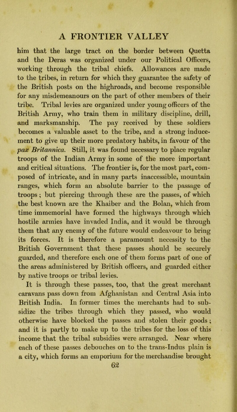 him that the large tract on the border between Quetta and the Deras was organized under our Political Officers, working through the tribal chiefs. Allowances are made to the tribes, in return for which they guarantee the safety of the British posts on the highroads, and become responsible for any misdemeanours on the part of other members of their tribe. Tribal levies are organized under young officers of the British Army, who train them in military discipline, drill, and marksmanship. The pay received by these soldiers becomes a valuable asset to the tribe, and a strong induce- ment to give up their more predatory habits, in favour of the pax Britannica. Still, it was found necessary to place regular troops of the Indian Army in some of the more important and critical situations. The frontier is, for the most part, com- posed of intricate, and in many parts inaccessible, mountain ranges, which form an absolute barrier to the passage of troops ; but piercing through these are the passes, of which the best known are the Khaiber and the Bolan, which from time immemorial have formed the highways through which hostile armies have invaded India, and it would be through them that any enemy of the future would endeavour to bring its forces. It is therefore a paramount necessity to the British Government that these passes should be securely guarded, and therefore each one of them forms part of one of the areas administered by British officers, and guarded either by native troops or tribal levies. It is through these passes, too, that the great merchant caravans pass down from Afghanistan and Central Asia into British India. In former times the merchants had to sub- sidize the tribes through which they passed, who would otherwise have blocked the passes and stolen their goods ; and it is partly to make up to the tribes for the loss of this income that the tribal subsidies were ai'ranged. Near where each of these passes debouches on to the trans-Indus plain is a city, which forms an emporium for the merchandise brought m