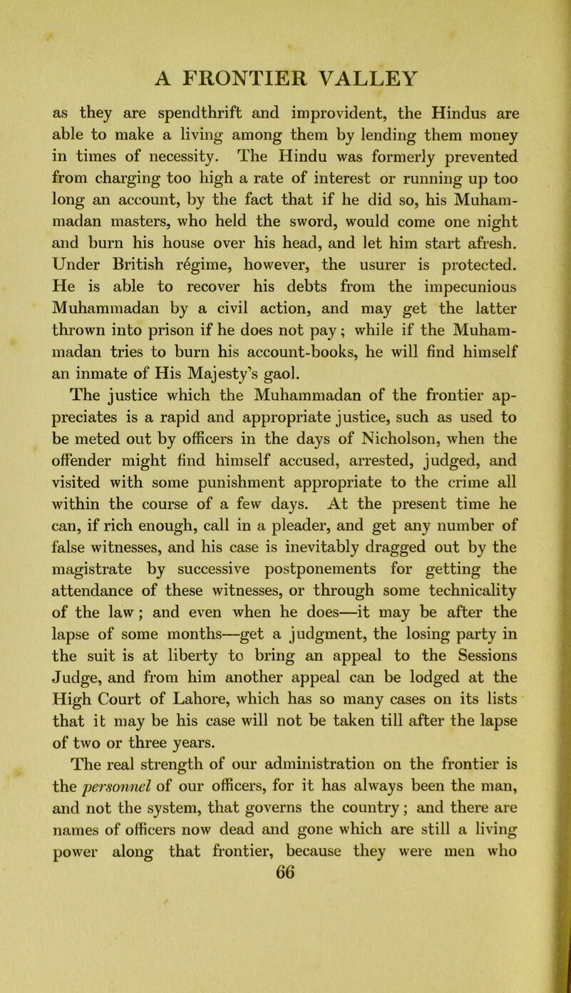 as they are spendthrift and improvident, the Hindus are able to make a living among them by lending them money in times of necessity. The Hindu was formei’ly prevented from charging too high a rate of interest or running up too long an account, by the fact that if he did so, his Muham- madan masters, who held the sword, would come one night and burn his house over his head, and let him start afresh. Under British regime, however, the usurer is protected. He is able to recover his debts from the impecunious Muhammadan by a civil action, and may get the latter thrown into prison if he does not pay; while if the Muham- madan tries to burn his account-books, he will find himself an inmate of His Majesty’s gaol. The justice which the Muhammadan of the frontier ap- preciates is a rapid and appropriate justice, such as used to be meted out by officers in the days of Nicholson, when the offender might find himself accused, arrested, judged, and visited with some punishment appropriate to the crime all within the course of a few days. At the present time he can, if rich enough, call in a pleader, and get any number of false witnesses, and his case is inevitably dragged out by the magistrate by successive postponements for getting the attendance of these witnesses, or through some technicality of the law ; and even when he does—it may be after the lapse of some months—get a judgment, the losing party in the suit is at liberty to bring an appeal to the Sessions Judge, and from him another appeal can be lodged at the High Court of Lahore, which has so many cases on its lists that it may be his case will not be taken till after the lapse of two or three years. The real strength of our administration on the frontier is the personnel of our officers, for it has always been the man, and not the system, that governs the country; and there are names of officers now dead and gone which are still a living power along that frontier, because they were men who