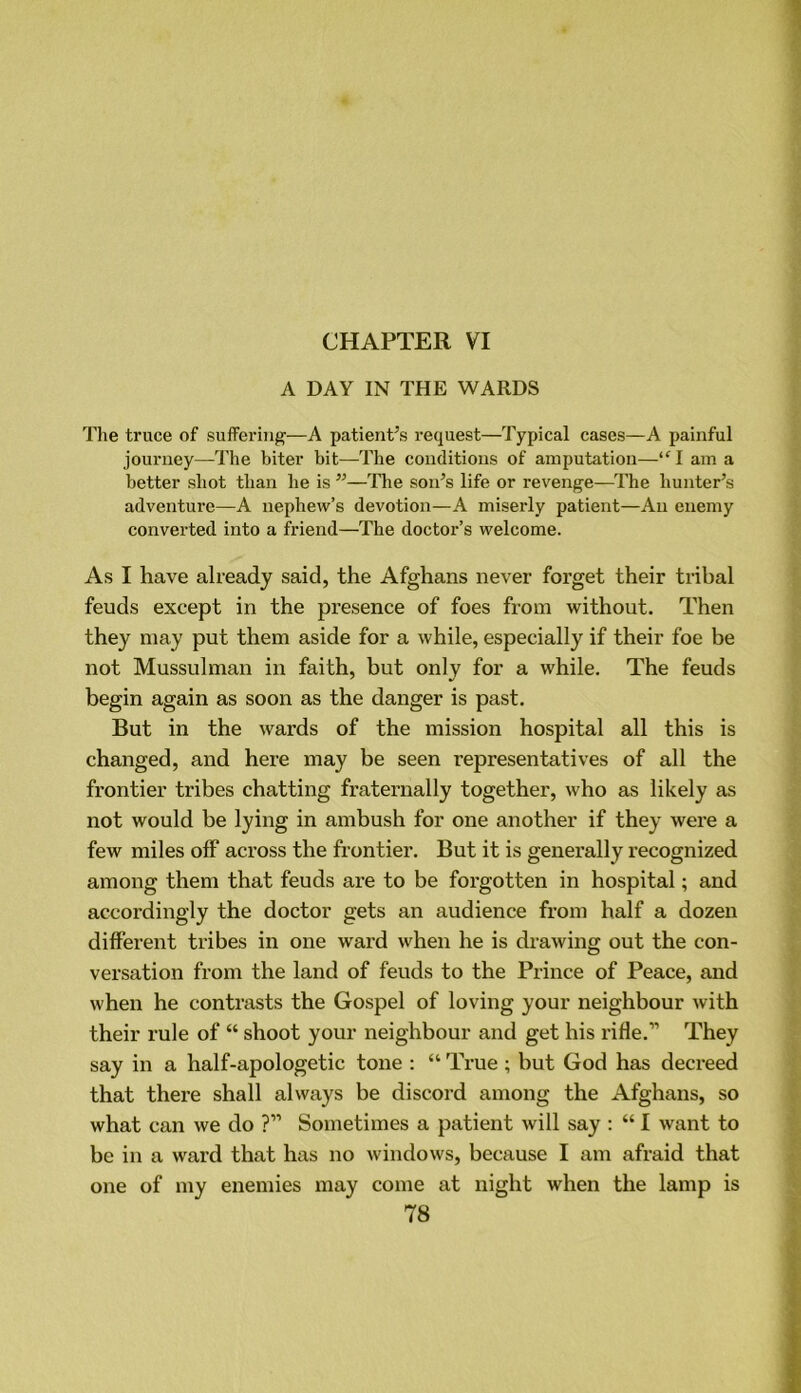 CHAPTER VI A DAY IN THE WARDS The truce of suffering—A patient’s request—Typical cases—A painful journey—The biter bit—The conditions of amputation—“l am a better shot than he is ”—The son’s life or revenge—The hunter’s adventure—A nephew’s devotion—A miserly patient—An enemy converted into a friend—The doctor’s welcome. As I have already said, the Afghans never forget their tribal feuds except in the presence of foes from without. Then they may put them aside for a while, especially if their foe be not Mussulman in faith, but only for a while. The feuds begin again as soon as the danger is past. But in the wards of the mission hospital all this is changed, and here may be seen representatives of all the frontier tribes chatting fraternally together, who as likely as not would be lying in ambush for one another if they were a few miles off across the frontier. But it is generally recognized among them that feuds are to be forgotten in hospital; and accordingly the doctor gets an audience from half a dozen different tribes in one ward when he is drawing out the con- versation from the land of feuds to the Prince of Peace, and when he contrasts the Gospel of loving your neighbour with their rule of “ shoot your neighbour and get his rifle.” They say in a half-apologetic tone : “ True; but God has decreed that there shall always be discord among the Afghans, so what can we do ?” Sometimes a patient will say : “ I want to be in a ward that has no windows, because I am afraid that one of my enemies may come at night when the lamp is