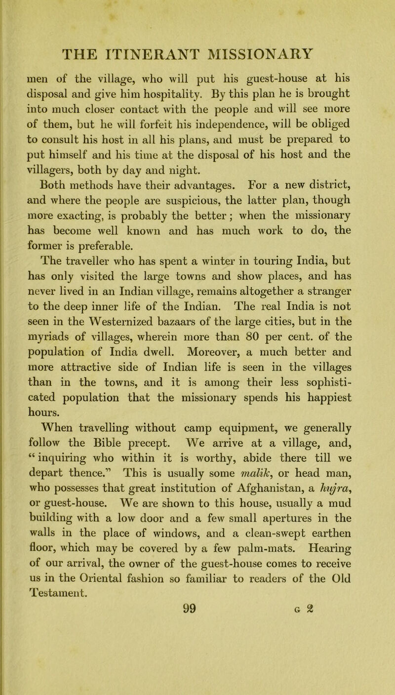 men of the village, who will put his guest-house at his disposal and give him hospitality. By this plan he is brought into much closer contact with the people and will see more of them, but he will forfeit his independence, will be obliged to consult his host in all his plans, and must be prepared to put himself and his time at the disposal of his host and the villagers, both by day and night. Both methods have their advantages. For a new district, and where the people are suspicious, the latter plan, though more exacting, is probably the better; when the missionary has become well known and has much work to do, the former is preferable. The traveller who has spent a winter in touring India, but has only visited the large towns and show places, and has never lived in an Indian village, remains altogether a stranger to the deep inner life of the Indian. The real India is not seen in the Westernized bazaars of the large cities, but in the myriads of villages, wherein more than 80 per cent, of the population of India dwell. Moreover, a much better and more attractive side of Indian life is seen in the villages than in the towns, and it is among their less sophisti- cated population that the missionary spends his happiest hours. When travelling without camp equipment, we generally follow the Bible precept. We arrive at a village, and, “ inquiring who within it is worthy, abide there till we depart thence.” This is usually some rnalik, or head man, who possesses that great institution of Afghanistan, a hujra, or guest-house. We are shown to this house, usually a mud building with a low door and a few small apertures in the walls in the place of windows, and a clean-swept earthen floor, which may be covered by a few palm-mats. Hearing of our arrival, the owner of the guest-house comes to receive us in the Oriental fashion so familiar to readers of the Old Testament.