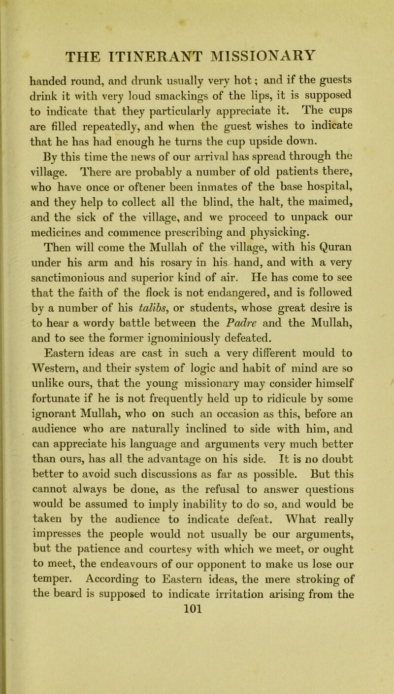 handed round, and drunk usually very hot; and if the guests drink it with very loud smackings of the lips, it is supposed to indicate that they particularly appreciate it. The cups are filled repeatedly, and when the guest wishes to indicate that he has had enough he turns the cup upside down. By this time the news of our arrival has spread through the village. There are probably a number of old patients there, who have once or oftener been inmates of the base hospital, and they help to collect all the blind, the halt, the maimed, and the sick of the village, and we proceed to unpack our medicines and commence prescribing and physicking. Then will come the Mullah of the village, with his Quran under his arm and his rosary in his hand, and with a very sanctimonious and superior kind of air. He has come to see that the faith of the flock is not endangered, and is followed by a number of his talibs, or students, whose great desire is to hear a wordy battle between the Padre and the Mullah, and to see the former ignominiously defeated. Eastern ideas are cast in such a very different mould to Western, and their system of logic and habit of mind are so unlike ours, that the young missionary may consider himself fortunate if he is not frequently held up to ridicule by some ignorant Mullah, who on such an occasion as this, before an audience who are naturally inclined to side with him, and can appreciate his language and arguments very much better than ours, has all the advantage on his side. It is no doubt better to avoid such discussions as far as possible. But this cannot always be done, as the refusal to answer questions would be assumed to imply inability to do so, and would be taken by the audience to indicate defeat. What really impresses the people would not usually be our arguments, but the patience and courtesy with which we meet, or ought to meet, the endeavours of our opponent to make us lose our temper. According to Eastern ideas, the mere stroking of the beard is supposed to indicate irritation arising from the