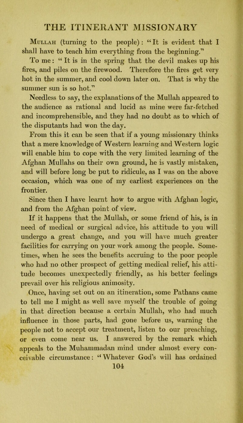 Mullah (turning to the people) : “ It is evident that I shall have to teach him everything from the beginning.” To me: “ It is in the spring that the devil makes up his fires, and piles on the firewood. Therefore the fires get very hot in the summer, and cool down later on. That is why the summer sun is so hot.” Needless to say, the explanations of the Mullah appeared to the audience as rational and lucid as mine were far-fetched and incomprehensible, and they had no doubt as to which of the disputants had won the day. From this it can be seen that if a young missionary thinks that a mere knowledge of Western learning and Western logic will enable him to cope with the very limited learning of the Afghan Mullahs on their own ground, he is vastly mistaken, and will before long be put to ridicule, as I was on the above occasion, which was one of my earliest experiences on the frontier. Since then I have learnt how to argue with Afghan logic, and from the Afghan point of view. If it happens that the Mullah, or some friend of his, is in need of medical or surgical advice, his attitude to you will undergo a great change, and you will have much greater facilities for carrying on your work among the people. Some- times, when he sees the benefits accruing to the poor people who had no other prospect of getting medical relief, his atti- tude becomes unexpectedly friendly, as his better feelings prevail over his religious animosity. Once, having set out on an itineration, some Pathans came to tell me I might as well save myself the trouble of going in that direction because a certain Mullah, who had much influence in those parts, had gone before us, warning the people not to accept our treatment, listen to our preaching, or even come near us. I answered by the remark which appeals to the Muhammadan mind under almost every con- ceivable circumstance: “ Whatever God’s will has ordained