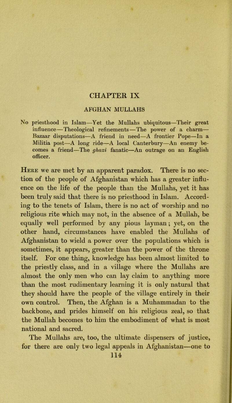 CHAPTER IX AFGHAN MULLAHS No priesthood in Islam—Yet the Mullahs ubiquitous—Their great influence—Theological refinements—The power of a charm— Bazaar disputations—A friend in need—A frontier Pope—In a Militia post—A long ride—A local Canterbury—An enemy be- comes a friend—The ghazi fanatic—An outrage on an English officer. Here we are met by an apparent paradox. There is no sec- tion of the people of Afghanistan which has a greater influ- ence on the life of the people than the Mullahs, yet it has been truly said that there is no priesthood in Islam. Accord- ing to the tenets of Islam, there is no act of worship and no religious rite which may not, in the absence of a Mullah, be equally well performed by any pious layman; yet, on the other hand, circumstances have enabled the Mullahs of Afghanistan to wield a power over the populations which is sometimes, it appears, greater than the power of the throne itself. For one thing, knowledge has been almost limited to the priestly class, and in a village where the Mullahs are almost the only men who can lay claim to anything more than the most rudimentary learning it is only natural that they should have the people of the village entirely in their own control. Then, the Afghan is a Muhammadan to the backbone, and prides himself on his religious zeal, so that the Mullah becomes to him the embodiment of what is most national and sacred. The Mullahs are, too, the ultimate dispensers of justice, for there are only two legal appeals in Afghanistan—one to