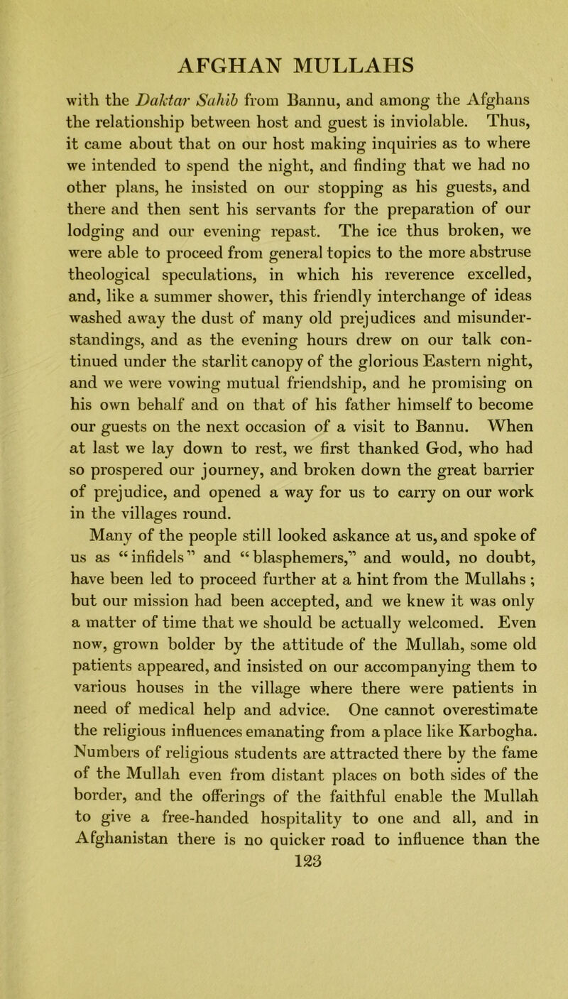 with the Dalctar Sahib from Bannu, and among the Afghans the relationship between host and guest is inviolable. Thus, it came about that on our host making inquiries as to where we intended to spend the night, and finding that we had no other plans, he insisted on our stopping as his guests, and there and then sent his servants for the preparation of our lodging and our evening repast. The ice thus broken, we were able to proceed from general topics to the more abstruse theological speculations, in which his reverence excelled, and, like a summer shower, this friendly interchange of ideas washed away the dust of many old prejudices and misunder- standings, and as the evening hours drew on our talk con- tinued under the starlit canopy of the glorious Eastern night, and we were vowing mutual friendship, and he promising on his own behalf and on that of his father himself to become our guests on the next occasion of a visit to Bannu. When at last we lay down to rest., we first thanked God, who had so prospered our journey, and broken down the great barrier of prejudice, and opened a way for us to carry on our work in the villages round. Many of the people still looked askance at us, and spoke of us as “ infidels ” and “ blasphemers,” and would, no doubt, have been led to proceed further at a hint from the Mullahs ; but our mission had been accepted, and we knew it was only a matter of time that we should be actually welcomed. Even now, grown bolder by the attitude of the Mullah, some old patients appeared, and insisted on our accompanying them to various houses in the village where there were patients in need of medical help and advice. One cannot overestimate the religious influences emanating from a place like Karbogha. Numbers of religious students are attracted there by the fame of the Mullah even from distant places on both sides of the border, and the offerings of the faithful enable the Mullah to give a free-handed hospitality to one and all, and in Afghanistan there is no quicker road to influence than the