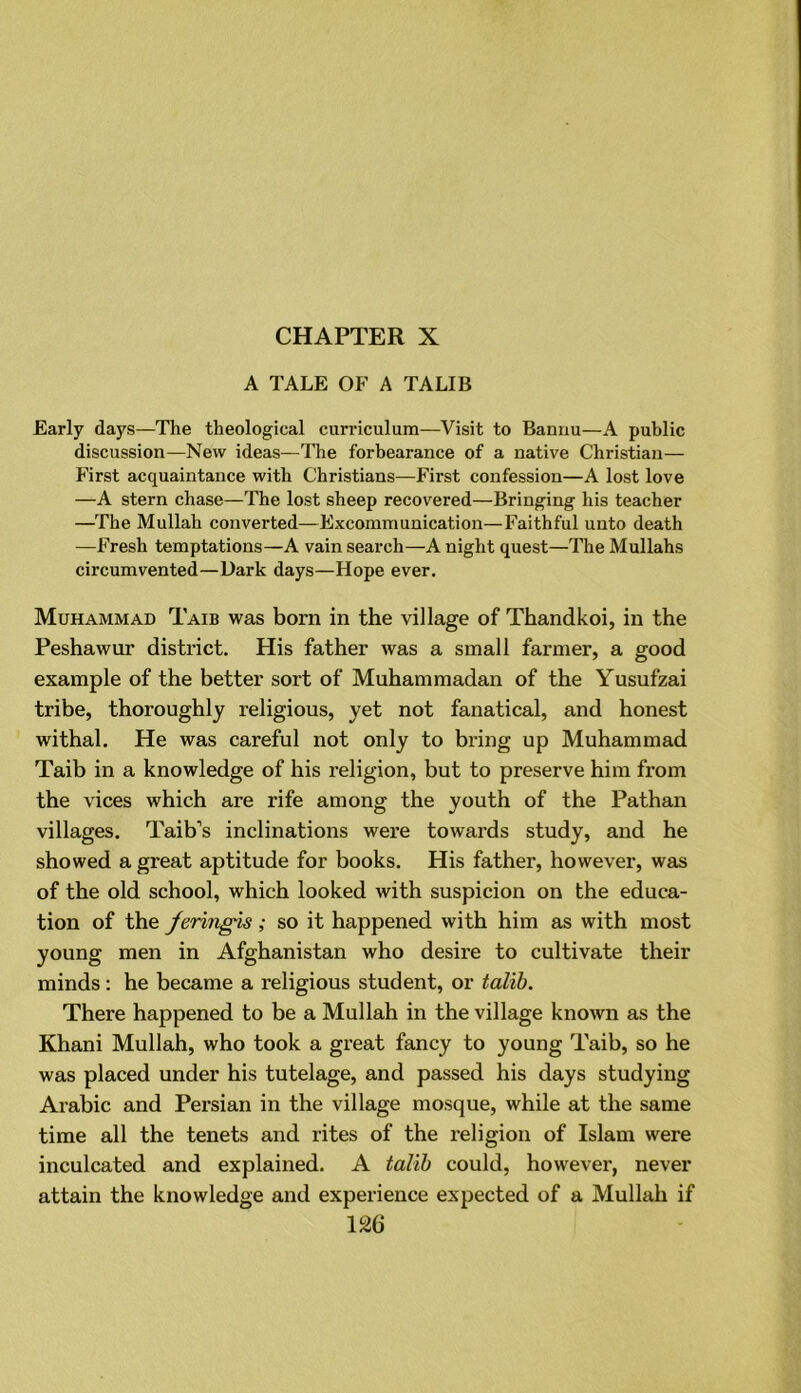 CHAPTER X A TALE OF A TALIB Early days—The theological curriculum—Visit to Bannu—A public discussion—New ideas—The forbearance of a native Christian— First acquaintance with Christians—First confession—A lost love —A stern chase—The lost sheep recovered—Bringing his teacher —The Mullah converted—Excommunication—Faithful unto death —Fresh temptations—A vain search—A night quest—The Mullahs circumvented—Dark days—Hope ever. Muhammad Taib was bora in the village of Thandkoi, in the Peshawur district. His father was a small farmer, a good example of the better sort of Muhammadan of the Yusufzai tribe, thoroughly religious, yet not fanatical, and honest withal. He was careful not only to bring up Muhammad Taib in a knowledge of his religion, but to preserve him from the vices which are rife among the youth of the Pathan villages. Taib’s inclinations were towards study, and he showed a great aptitude for books. His father, however, was of the old school, which looked with suspicion on the educa- tion of the feringis; so it happened with him as with most young men in Afghanistan who desire to cultivate their minds: he became a religious student, or talib. There happened to be a Mullah in the village known as the Khani Mullah, who took a great fancy to young Taib, so he was placed under his tutelage, and passed his days studying Arabic and Persian in the village mosque, while at the same time all the tenets and rites of the religion of Islam were inculcated and explained. A talib could, however, never attain the knowledge and experience expected of a Mullah if