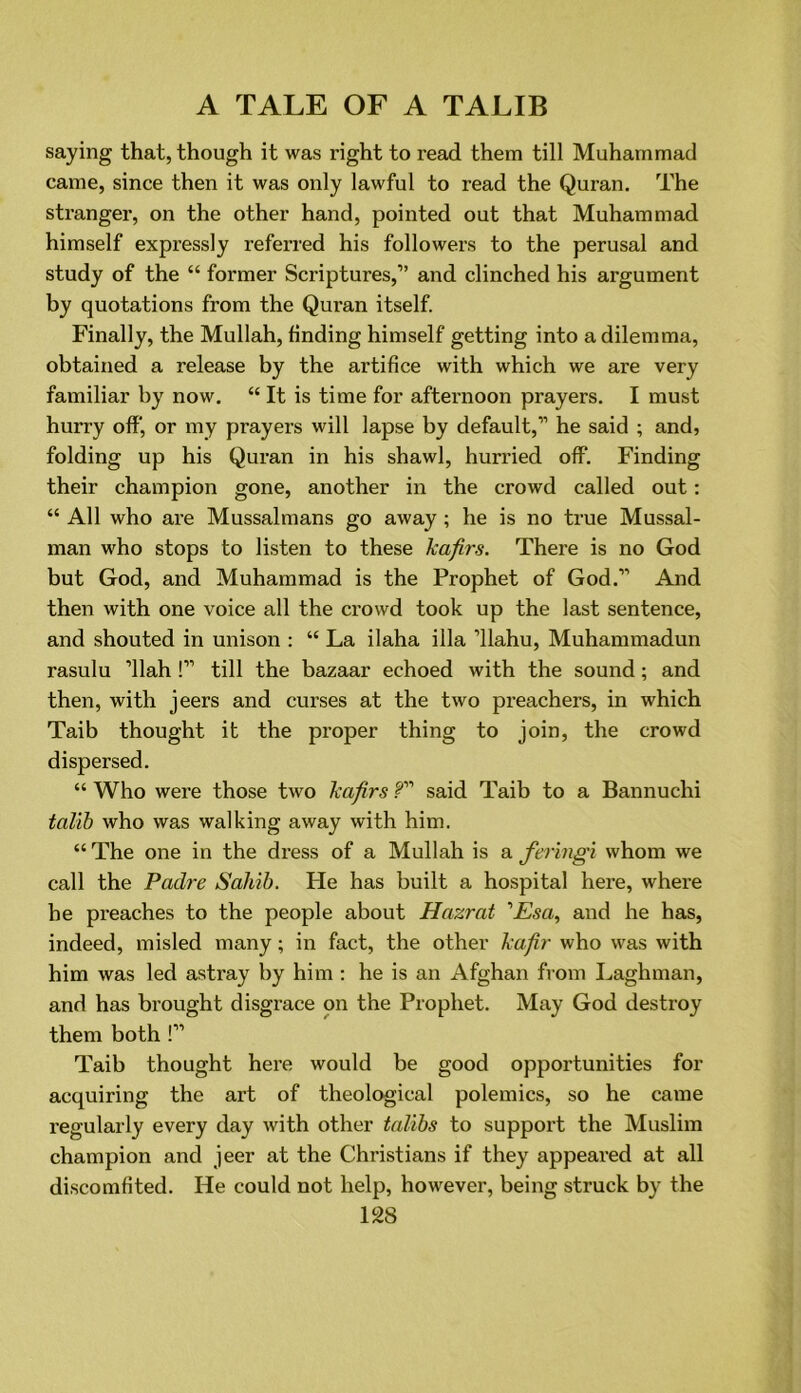 saying that, though it was right to read them till Muhammad came, since then it was only lawful to read the Quran. The stranger, on the other hand, pointed out that Muhammad himself expressly referred his followers to the perusal and study of the “ former Scriptures,” and clinched his argument by quotations from the Quran itself. Finally, the Mullah, finding himself getting into a dilemma, obtained a release by the artifice with which we are very familiar by now. “ It is time for afternoon prayers. I must hurry off, or my prayers will lapse by default,” he said ; and, folding up his Quran in his shawl, hurried off. Finding their champion gone, another in the crowd called out: “ All who are Mussalmans go away; he is no true Mussal- man who stops to listen to these kafirs. There is no God but God, and Muhammad is the Prophet of God.” And then with one voice all the crowd took up the last sentence, and shouted in unison : “ La ilaha ilia ’llahu, Muhammadun rasulu ’llah !” till the bazaar echoed with the sound; and then, with jeers and curses at the two preachers, in which Taib thought it the proper thing to join, the crowd dispersed. “ Who were those two kafirs f said Taib to a Bannuchi talib who was walking away with him. “ The one in the dress of a Mullah is a feringi whom we call the Padre Sahib. He has built a hospital here, where he preaches to the people about Hazrat ’Esa, and he has, indeed, misled many; in fact, the other kafir who was with him was led astray by him : he is an Afghan from Laghman, and has brought disgrace on the Prophet. May God destroy them both !” Taib thought here would be good oppoi’tunities for acquiring the art of theological polemics, so he came regularly every day with other talibs to support the Muslim champion and jeer at the Christians if they appeared at all discomfited. He could not help, however, being struck by the