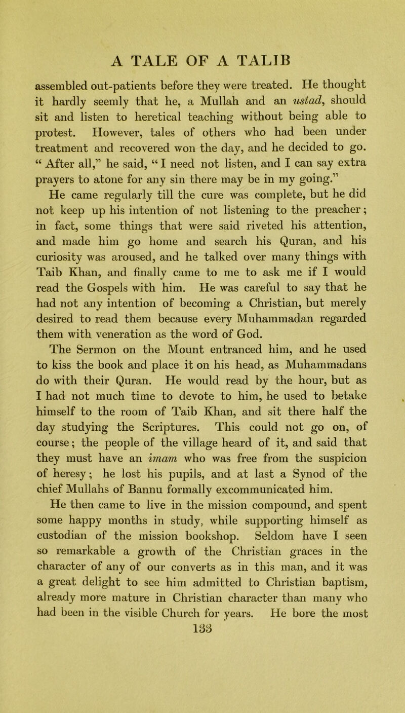 assembled out-patients before they were treated. He thought it hardly seemly that he, a Mullah and an ustad, should sit and listen to heretical teaching without being able to protest. However, tales of others who had been under treatment and recovered won the day, and he decided to go. “ After all,” he said, “ I need not listen, and I can say extra prayers to atone for any sin there may be in my going.” He came regularly till the cure was complete, but he did not keep up his intention of not listening to the preacher; in fact, some things that were said riveted his attention, and made him go home and search his Quran, and his curiosity was aroused, and he talked over many things with Taib Khan, and finally came to me to ask me if I would read the Gospels with him. He was careful to say that he had not any intention of becoming a Christian, but merely desired to read them because every Muhammadan regarded them with veneration as the word of God. The Sermon on the Mount entranced him, and he used to kiss the book and place it on his head, as Muhammadans do with their Quran. He would read by the hour, but as I had not much time to devote to him, he used to betake himself to the room of Taib Khan, and sit there half the day studying the Scriptures. This could not go on, of course; the people of the village heard of it, and said that they must have an imam who was free from the suspicion of heresy; he lost his pupils, and at last a Synod of the chief Mullahs of Bannu formally excommunicated him. He then came to live in the mission compound, and spent some happy months in study, while supporting himself as custodian of the mission bookshop. Seldom have I seen so remarkable a growth of the Christian graces in the character of any of our converts as in this man, and it was a great delight to see him admitted to Christian baptism, already more mature in Christian character than many who had been in the visible Church for years. He bore the most Ida