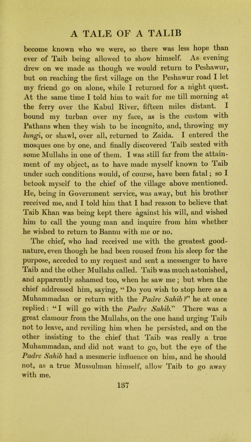 become known who we were, so there was less hope than ever of Taib being allowed to show himself. As evening drew on we made as though we would return to Peshawur, but on reaching the first village on the Peshawur road I let my friend go on alone, while I returned for a night quest. At the same time I told him to wait for me till morning at the ferry over the Kabul River, fifteen miles distant. I bound my turban over my face, as is the custom with Pathans when they wish to be incognito, and, throwing my lungi, or shawl, over all, returned to Zaida. I entered the mosques one by one, and finally discovered Taib seated with some Mullahs in one of them. I was still far from the attain- ment of my object, as to have made myself known to Taib under such conditions would, of course, have been fatal; so I betook myself to the chief of the village above mentioned. He, being in Government service, was away, but his brother received me, and I told him that I had reason to believe that Taib Khan was being kept there against his will, and wished him to call the young man and inquire from him whether he wished to return to Bannu with me or no. The chief, who had received me with the greatest good- nature, even though he had been roused from his sleep for the purpose, acceded to my request and sent a messenger to have Taib and the other Mullahs called. Taib was much astonished, and apparently ashamed too, when he saw me; but when the chief addressed him, saying, “ Do you wish to stop here as a Muhammadan or return with the Padre Sahib f he at once replied: “ I will go with the Padre Sahib.'1'1 There was a great clamour from the Mullahs, on the one hand urging Taib not to leave, and reviling him when he persisted, and on the other insisting to the chief that Taib was really a true Muhammadan, and did not want to go, but the eye of the Padre Sahib had a mesmeric influence on him, and he should not, as a true Mussulman himself, allow Taib to go away with me. 187