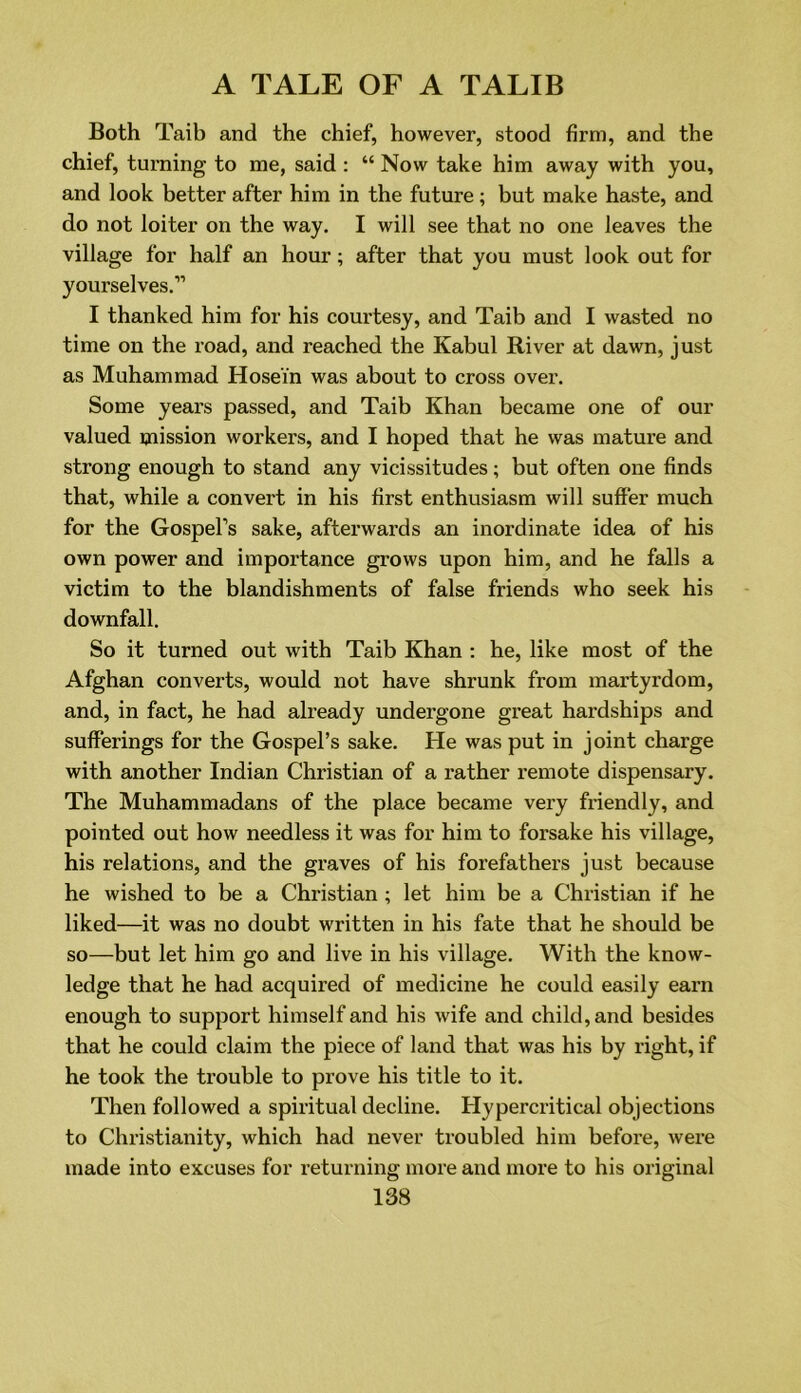 Both Taib and the chief, however, stood firm, and the chief, turning to me, said : “ Now take him away with you, and look better after him in the future ; but make haste, and do not loiter on the way. I will see that no one leaves the village for half an hour; after that you must look out for yourselves.” I thanked him for his courtesy, and Taib and I wasted no time on the road, and reached the Kabul River at dawn, just as Muhammad Hosei'n was about to cross over. Some years passed, and Taib Khan became one of our valued mission workers, and I hoped that he was mature and strong enough to stand any vicissitudes; but often one finds that, while a convert in his first enthusiasm will suffer much for the Gospel’s sake, afterwards an inordinate idea of his own power and importance grows upon him, and he falls a victim to the blandishments of false friends who seek his downfall. So it turned out with Taib Khan : he, like most of the Afghan converts, would not have shrunk from martyrdom, and, in fact, he had already undergone great hardships and sufferings for the Gospel’s sake. He was put in joint charge with another Indian Christian of a rather remote dispensary. The Muhammadans of the place became very friendly, and pointed out how needless it was for him to forsake his village, his relations, and the graves of his forefathers just because he wished to be a Christian ; let him be a Christian if he liked—it was no doubt written in his fate that he should be so—but let him go and live in his village. With the know- ledge that he had acquired of medicine he could easily earn enough to support himself and his wife and child, and besides that he could claim the piece of land that was his by right, if he took the trouble to prove his title to it. Then followed a spiritual decline. Hypercritical objections to Christianity, which had never troubled him before, were made into excuses for returning more and more to his original