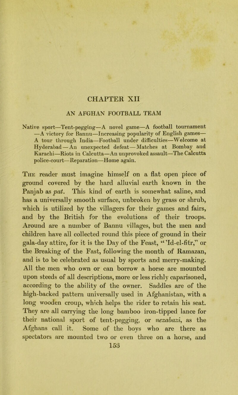 CHAPTER XII AN AFGHAN FOOTBALL TEAM Native sport—Tent-pegging—A novel game—A football tournament —A victory for Bannu—Increasing popularity of English games— A tour through India—Football under difficulties—Welcome at Hyderabad—An unexpected defeat — Matches at Bombay and Karachi—Riots in Calcutta—An unprovoked assault—The Calcutta police-court—Reparation—Home again. The reader must imagine himself on a flat open piece of ground covered by the hard alluvial earth known in the Panjab as pat. This kind of earth is somewhat saline, and has a universally smooth surface, unbroken by grass or shrub, which is utilized by the villagers for their games and fairs, and by the British for the evolutions of their troops. Around are a number of Bannu villages, but the men and children have all collected round this piece of ground in their gala-day attire, for it is the Day of the Feast, “ Td-el-fitr,” or the Breaking of the Fast, following the month of Ramazan, and is to be celebrated as usual by sports and merry-making. All the men who own or can borrow a horse are mounted upon steeds of all descriptions, more or less richly caparisoned, according to the ability of the owner. Saddles are of the high-backed pattern universally used in Afghanistan, with a long wooden croup, which helps the rider to retain his seat. They are all carrying the long bamboo iron-tipped lance for their national sport of tent-pegging, or nezabazi, as the Afghans call it. Some of the boys who are there as spectators are mounted two or even three on a horse, and