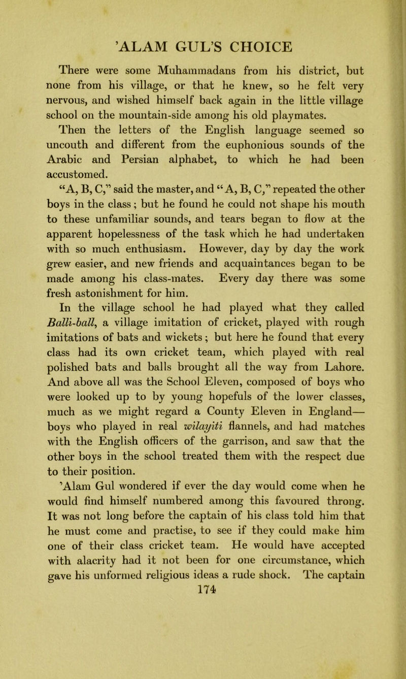 There were some Muhammadans from his district, but none from his village, or that he knew, so he felt very nervous, and wished himself back again in the little village school on the mountain-side among his old playmates. Then the letters of the English language seemed so uncouth and different from the euphonious sounds of the Arabic and Persian alphabet, to which he had been accustomed. “A, B, C,” said the master, and “A, B, C,” repeated the other boys in the class; but he found he could not shape his mouth to these unfamiliar sounds, and tears began to flow at the apparent hopelessness of the task which he had undertaken with so much enthusiasm. However, day by day the work grew easier, and new friends and acquaintances began to be made among his class-mates. Every day there was some fresh astonishment for him. In the village school he had played what they called Balli-ball, a village imitation of cricket, played with rough imitations of bats and wickets ; but here he found that every class had its own cricket team, which played with real polished bats and balls brought all the way from Lahore. And above all was the School Eleven, composed of boys who were looked up to by young hopefuls of the lower classes, much as we might regard a County Eleven in England— boys who played in real wilayiti flannels, and had matches with the English officers of the garrison, and saw that the other boys in the school treated them with the respect due to their position. ’Alam Gul wondered if ever the day would come when he would find himself numbered among this favoured throng. It was not long before the captain of his class told him that he must come and practise, to see if they could make him one of their class cricket team. He would have accepted with alacrity had it not been for one circumstance, which gave his unformed religious ideas a rude shock. The captain