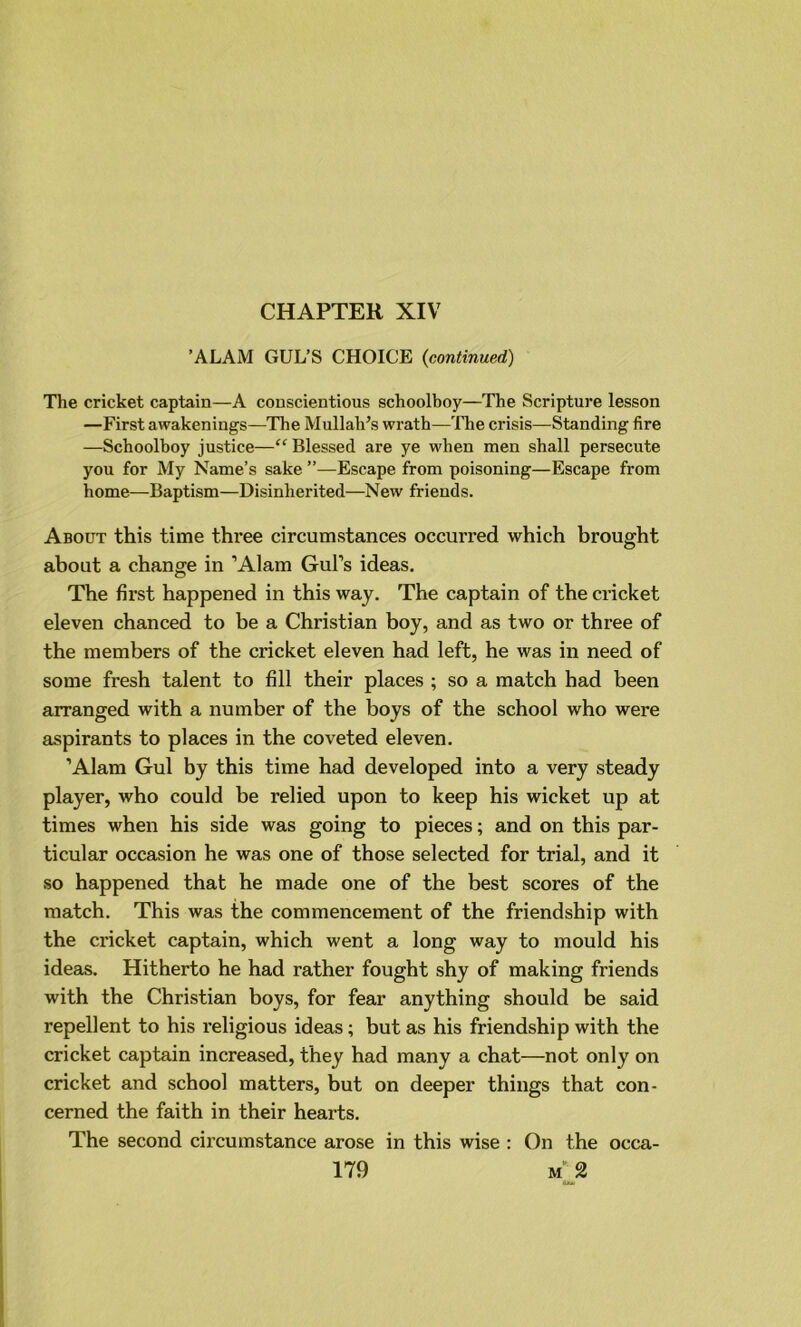 CHAPTER XIV ’ALAM GUL’S CHOICE (,continued) The cricket captain—A conscientious schoolboy—The Scripture lesson —First awakenings—The Mullah’s wrath—The crisis—Standing fire —Schoolboy justice—“ Blessed are ye when men shall persecute you for My Name’s sake ’’—Escape from poisoning—Escape from home—Baptism—Disinherited—New friends. About this time three circumstances occurred which brought about a change in ’Alam Gul’s ideas. The first happened in this way. The captain of the cricket eleven chanced to be a Christian boy, and as two or three of the members of the cricket eleven had left, he was in need of some fresh talent to fill their places ; so a match had been arranged with a number of the boys of the school who were aspirants to places in the coveted eleven. ’Alam Gul by this time had developed into a very steady player, who could be relied upon to keep his wicket up at times when his side was going to pieces; and on this par- ticular occasion he was one of those selected for trial, and it so happened that he made one of the best scores of the match. This was the commencement of the friendship with the cricket captain, which went a long way to mould his ideas. Hitherto he had rather fought shy of making friends with the Christian boys, for fear anything should be said repellent to his religious ideas; but as his friendship with the cricket captain increased, they had many a chat—not only on cricket and school matters, but on deeper things that con- cerned the faith in their hearts. The second circumstance arose in this wise : On the occa-