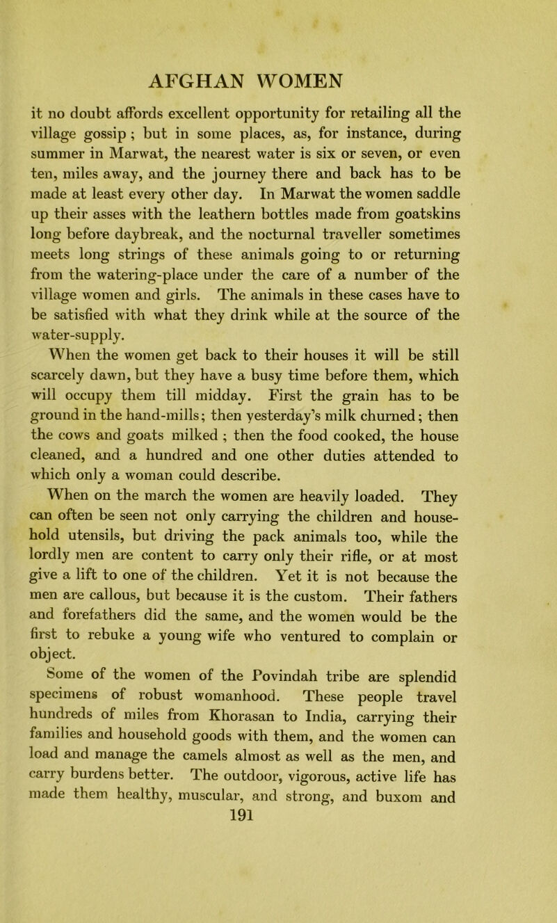 it no doubt affords excellent opportunity for retailing all the village gossip; but in some places, as, for instance, during summer in Marwat, the nearest water is six or seven, or even ten, miles away, and the journey there and back has to be made at least every other day. In Marwat the women saddle up their asses with the leathern bottles made from goatskins long before daybreak, and the nocturnal traveller sometimes meets long strings of these animals going to or returning from the watering-place under the care of a number of the village women and girls. The animals in these cases have to be satisfied with what they drink while at the source of the water-supply. When the women get back to their houses it will be still scarcely dawn, but they have a busy time before them, which will occupy them till midday. First the grain has to be ground in the hand-mills; then yesterday’s milk churned; then the cows and goats milked ; then the food cooked, the house cleaned, and a hundred and one other duties attended to which only a woman could describe. When on the march the women are heavily loaded. They can often be seen not only carrying the children and house- hold utensils, but driving the pack animals too, while the lordly men are content to carry only their rifle, or at most give a lift to one of the children. Yet it is not because the men are callous, but because it is the custom. Their fathers and forefathers did the same, and the women would be the first to rebuke a young wife who ventured to complain or object. Some of the women of the Povindah tribe are splendid specimens of robust womanhood. These people travel hundreds of miles from Khorasan to India, carrying their families and household goods with them, and the women can load and manage the camels almost as well as the men, and carry burdens better. The outdoor, vigorous, active life has made them healthy, muscular, and strong, and buxom and