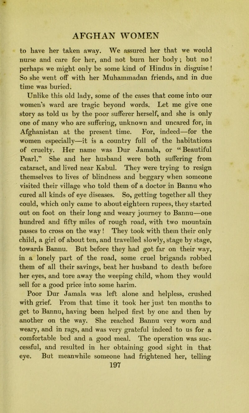 to have her taken away. We assured her that we would nurse and care for her, and not burn her body; but no! perhaps we might only be some kind of Hindus in disguise! So she went off with her Muhammadan friends, and in due time was buried. Unlike this old lady, some of the cases that come into our women’s ward are tragic beyond words. Let me give one story as told us by the poor sufferer herself, and she is only one of many who are suffering, unknown and uncared for, in Afghanistan at the present time. For, indeed—for the women especially—it is a country full of the habitations of cruelty. Her name was Dur Jamala, or “ Beautiful Pearl.” She and her husband were both suffering from cataract, and lived near Kabul. They were trying to resign themselves to lives of blindness and beggary when someone visited their village who told them of a doctor in Bannu who cured all kinds of eye diseases. So, getting together all they could, which only came to about eighteen rupees, they started out on foot on their long and weary journey to Bannu—one hundred and fifty miles of rough road, with two mountain passes to cross on the way! They took with them their only child, a girl of about ten, and travelled slowly, stage by stage, towards Bannu. But before they had got far on their way, in a lonely part of the road, some cruel brigands robbed them of all their savings, beat her husband to death before her eyes, and tore away the weeping child, whom they would sell for a good price into some harim. Poor Dur Jamala was left alone and helpless, crushed with grief. From that time it took her just ten months to get to Bannu, having been helped first by one and then by another on the way. She reached Bannu very worn and weary, and in rags, and was very grateful indeed to us for a comfortable bed and a good meal. The operation was suc- cessful, and resulted in her obtaining good sight in that eye. But meanwhile someone had frightened her, telling
