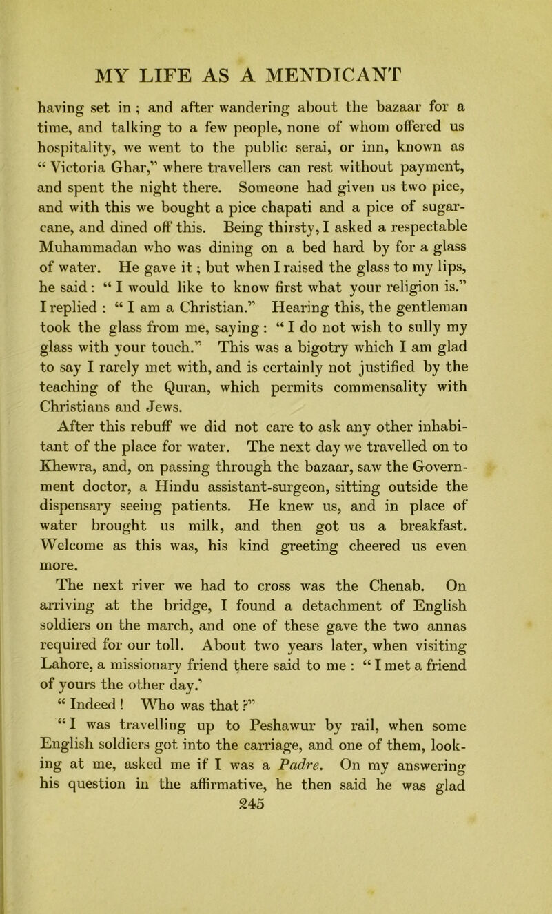 having set in ; and after wandering about the bazaar for a time, and talking to a few people, none of whom offered us hospitality, we went to the public serai, or inn, known as “ Victoria Ghar,” where travellers can rest without payment, and spent the night there. Someone had given us two pice, and with this we bought a pice chapati and a pice of sugar- cane, and dined off this. Being thirsty, I asked a respectable Muhammadan who was dining on a bed hard by for a glass of water. He gave it; but when I raised the glass to my lips, he said: “ I would like to know first what your religion is.” I replied : “ I am a Christian.” Hearing this, the gentleman took the glass from me, saying: “ I do not wish to sully my glass with your touch.” This was a bigotry which I am glad to say I rarely met with, and is certainly not justified by the teaching of the Quran, which permits commensality with Christians and Jews. After this rebuff we did not care to ask any other inhabi- tant of the place for water. The next day we travelled on to Khewra, and, on passing through the bazaar, saw the Govern- ment doctor, a Hindu assistant-surgeon, sitting outside the dispensary seeing patients. He knew us, and in place of water brought us milk, and then got us a breakfast. Welcome as this was, his kind greeting cheered us even more. The next river we had to cross was the Chenab. On arriving at the bridge, I found a detachment of English soldiers on the march, and one of these gave the two annas required for our toll. About two years later, when visiting Lahore, a missionary friend there said to me : “ I met a friend of yours the other day.’ “ Indeed ! Who was that ?” “ I was travelling up to Peshawur by rail, when some English soldiers got into the carriage, and one of them, look- ing at me, asked me if I was a Padre. On my answering his question in the affirmative, he then said he was glad
