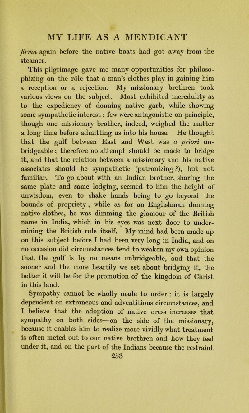 firma again before the native boats had got away from the steamer. This pilgrimage gave me many opportunities for philoso- phizing on the role that a man’s clothes play in gaining him a reception or a rejection. My missionary brethren took various views on the subject. Most exhibited incredulity as to the expediency of donning native garb, while showing some sympathetic interest; few were antagonistic on principle, though one missionary brother, indeed, weighed the matter a long time before admitting us into his house. He thought that the gulf between East and West was a priori un- bridgeable ; therefore no attempt should be made to bridge it, and that the relation between a missionary and his native associates should be sympathetic (patronizing ?), but not familiar. To go about with an Indian brother, sharing the same plate and same lodging, seemed to him the height of unwisdom, even to shake hands being to go beyond the bounds of propriety; while as for an Englishman donning native clothes, he was dimming the glamour of the British name in India, which in his eyes was next door to under- mining the British rule itself. My mind had been made up on this subject before I had been very long in India, and on no occasion did circumstances tend to weaken my own opinion that the gulf is by no means unbridgeable, and that the sooner and the more heartily we set about bridging it, the better it will be for the promotion of the kingdom of Christ in this land. Sympathy cannot be wholly made to order : it is largely dependent on extraneous and adventitious circumstances, and I believe that the adoption of native dress increases that sympathy on both sides—on the side of the missionary, because it enables him to realize more vividly what treatment is often meted out to our native brethren and how they feel under it, and on the part of the Indians because the restraint