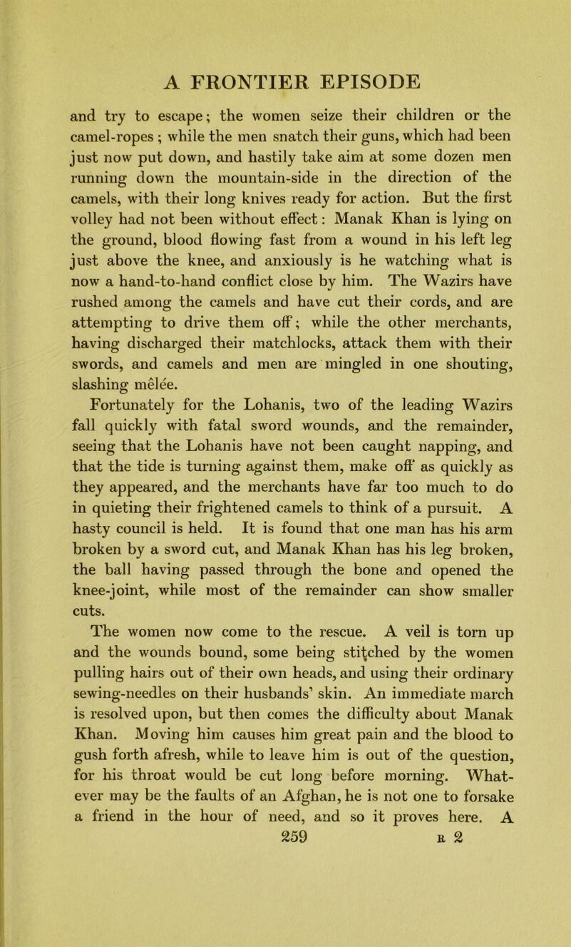 and try to escape; the women seize their children or the camel-ropes ; while the men snatch their guns, which had been just now put down, and hastily take aim at some dozen men running down the mountain-side in the direction of the camels, with their long knives ready for action. But the first volley had not been without effect: Manak Khan is lying on the ground, blood flowing fast from a wound in his left leg just above the knee, and anxiously is he watching what is now a hand-to-hand conflict close by him. The Wazirs have rushed among the camels and have cut their cords, and are attempting to drive them off; while the other merchants, having discharged their matchlocks, attack them with their swords, and camels and men are mingled in one shouting, slashing melee. Fortunately for the Lohanis, two of the leading Wazirs fall quickly with fatal sword wounds, and the remainder, seeing that the Lohanis have not been caught napping, and that the tide is turning against them, make off as quickly as they appeared, and the merchants have far too much to do in quieting their frightened camels to think of a pursuit. A hasty council is held. It is found that one man has his arm broken by a sword cut, and Manak Khan has his leg broken, the ball having passed through the bone and opened the knee-joint, while most of the remainder can show smaller cuts. The women now come to the rescue. A veil is torn up and the wounds bound, some being stitched by the women pulling hairs out of their own heads, and using their ordinary sewing-needles on their husbands’ skin. An immediate march is resolved upon, but then comes the difficulty about Manak Khan. Moving him causes him great pain and the blood to gush forth afresh, while to leave him is out of the question, for his throat would be cut long before morning. What- ever may be the faults of an Afghan, he is not one to forsake a friend in the hour of need, and so it proves here. A