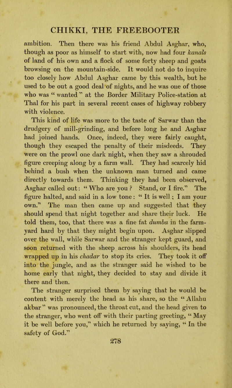 ambition. Then there was his friend Abdul Asghar, who, though as poor as himself to start with, now had four kanals of land of his own and a flock of some forty sheep and goats browsing on the mountain-side. It would not do to inquire too closely how Abdul Asghar came by this wealth, but he used to be out a good deal of nights, and he was one of those who was “ wanted ” at the Border Military Police-station at Thai for his part in several recent cases of highway robbery with violence. This kind of life was more to the taste of Sarwar than the drudgery of mill-grinding, and before long he and Asghar had joined hands. Once, indeed, they were fairly caught, though they escaped the penalty of their misdeeds. They were on the prowl one dark night, when they saw a shrouded figure creeping along by a farm wall. They had scarcely hid behind a bush when the unknown man turned and came directly towards them. Thinking they had been observed, Asghar called out: “ Who are you ? Stand, or I fire.” The figure halted, and said in a low tone : “ It is well ; I am your own.” The man then came up and suggested that they should spend that night together and share their luck. He told them, too, that there was a fine fat dumba in the farm- yard hard by that they might begin upon. Asghar slipped over the wall, while Sarwar and the stranger kept guard, and soon returned with the sheep across his shoulders, its head wrapped up in his chadar to stop its cries. They took it off into the jungle, and as the stranger said he wished to be home early that night, they decided to stay and divide it there and then. The stranger surprised them by saying that he would be content with merely the head as his share, so the “Allahu akbar” was pronounced, the throat cut, and the head given to the stranger, who went off with their parting greeting, “ May it be well before vou,” which he returned by saying, “ In the safety of God.”