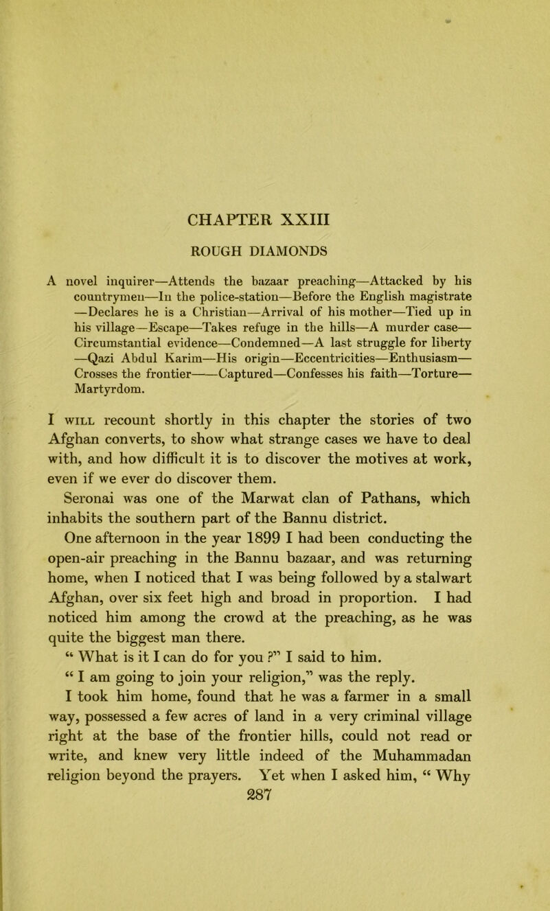 CHAPTER XXIII ROUGH DIAMONDS A novel inquirer—Attends the bazaar preaching—Attacked by his countrymen—In the police-station—Before the English magistrate —Declares he is a Christian—Arrival of his mother—Tied up in his village—Escape—Takes refuge in the hills—A murder case— Circumstantial evidence—Condemned—A last struggle for liberty —Qazi Abdul Karim—His origin—Eccentricities—Enthusiasm— Crosses the frontier Captured—Confesses his faith—Torture— Martyrdom. I will recount shortly in this chapter the stories of two Afghan converts, to show what strange cases we have to deal with, and how difficult it is to discover the motives at work, even if we ever do discover them. Seronai was one of the Marwat clan of Pathans, which inhabits the southern part of the Bannu district. One afternoon in the year 1899 I had been conducting the open-air preaching in the Bannu bazaar, and was returning home, when I noticed that I was being followed by a stalwart Afghan, over six feet high and broad in proportion. I had noticed him among the crowd at the preaching, as he was quite the biggest man there. “ What is it I can do for you ?” I said to him. “ I am going to join your religion,” was the reply. I took him home, found that he was a farmer in a small way, possessed a few acres of land in a very criminal village right at the base of the frontier hills, could not read or write, and knew very little indeed of the Muhammadan religion beyond the prayers. Yet when I asked him, “ Why