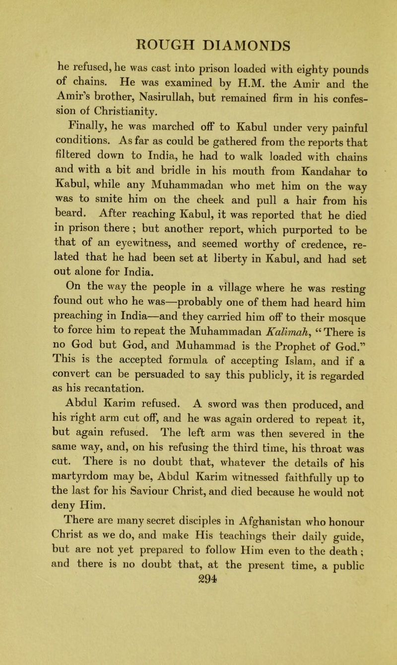 he refused, he was cast into prison loaded with eighty pounds of chains. He was examined by H.M. the Amir and the Amir’s brother, Nasirullah, but remained firm in his confes- sion of Christianity. Finally, he was marched off to Kabul under very painful conditions. As far as could be gathered from the reports that filtered down to India, he had to walk loaded with chains and with a bit and bridle in his mouth from Kandahar to Kabul, while any Muhammadan who met him on the way was to smite him on the cheek and pull a hair from his beard. After reaching Kabul, it was reported that he died in prison there ; but another report, which purported to be that of an eyewitness, and seemed worthy of credence, re- lated that he had been set at liberty in Kabul, and had set out alone for India. On the way the people in a village where he was resting found out who he was—probably one of them had heard him preaching in India—and they carried him off to their mosque to force him to repeat the Muhammadan Kalimah, “ There is no God but God, and Muhammad is the Prophet of God.” This is the accepted formula of accepting Islam, and if a convert can be persuaded to say this publicly, it is regarded as his recantation. Abdul Karim refused. A sword was then produced, and his right arm cut off, and he was again ordered to repeat it, but again refused. The left arm was then severed in the same way, and, on his refusing the third time, his throat was cut. There is no doubt that, whatever the details of his martyrdom may be, Abdul Karim witnessed faithfully up to the last for his Saviour Christ, and died because he would not deny Him. There are many secret disciples in Afghanistan who honour Christ as we do, and make His teachings their daily guide, but are not yet prepared to follow Him even to the death; and there is no doubt that, at the present time, a public