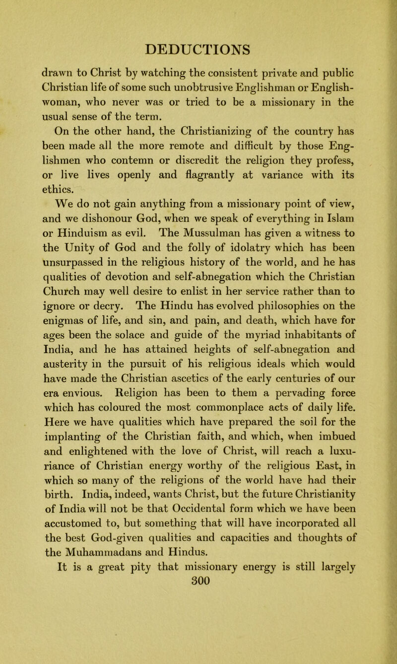 drawn to Christ by watching the consistent private and public Christian life of some such unobtrusive Englishman or English- woman, who never was or tried to be a missionary in the usual sense of the term. On the other hand, the Christianizing of the country has been made all the more remote and difficult by those Eng- lishmen who contemn or discredit the religion they profess, or live lives openly and flagrantly at variance with its ethics. We do not gain anything from a missionary point of view, and we dishonour God, when we speak of everything in Islam or Hinduism as evil. The Mussulman has given a witness to the Unity of God and the folly of idolatry which has been unsurpassed in the religious history of the world, and he has qualities of devotion and self-abnegation which the Christian Church may well desire to enlist in her service rather than to ignore or decry. The Hindu has evolved philosophies on the enigmas of life, and sin, and pain, and death, which have for ages been the solace and guide of the myriad inhabitants of India, and he has attained heights of self-abnegation and austerity in the pursuit of his religious ideals which would have made the Christian ascetics of the early centuries of our era envious. Religion has been to them a pervading force which has coloured the most commonplace acts of daily life. Here we have qualities which have prepared the soil for the implanting of the Christian faith, and which, when imbued and enlightened with the love of Christ, will reach a luxu- riance of Christian energy worthy of the religious East, in which so many of the religions of the world have had their birth. India, indeed, wants Christ, but the future Christianity of India will not be that Occidental form which we have been accustomed to, but something that will have incorporated all the best God-given qualities and capacities and thoughts of the Muhammadans and Hindus. It is a great pity that missionary energy is still largely