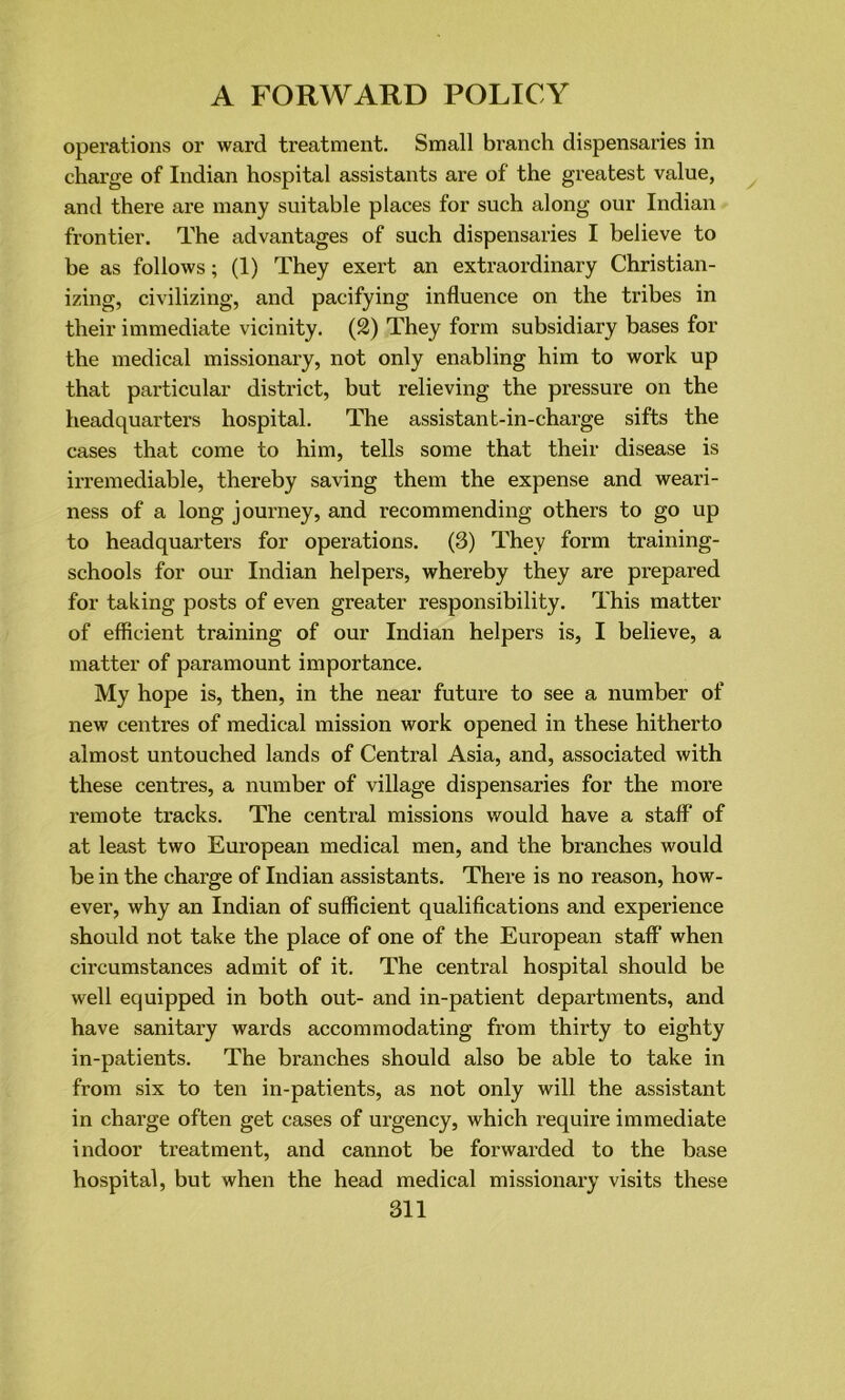 operations or ward treatment. Small branch dispensaries in charge of Indian hospital assistants are of the greatest value, and there are many suitable places for such along our Indian frontier. The advantages of such dispensaries I believe to be as follows; (1) They exert an extraordinary Christian- izing, civilizing, and pacifying influence on the tribes in their immediate vicinity. (2) They form subsidiary bases for the medical missionary, not only enabling him to work up that particular district, but relieving the pressure on the headquarters hospital. The assistant-in-charge sifts the cases that come to him, tells some that their disease is irremediable, thereby saving them the expense and weari- ness of a long journey, and recommending others to go up to headquarters for operations. (3) They form training- schools for our Indian helpers, whereby they are prepared for taking posts of even greater responsibility. This matter of efficient training of our Indian helpers is, I believe, a matter of paramount importance. My hope is, then, in the near future to see a number of new centres of medical mission work opened in these hitherto almost untouched lands of Central Asia, and, associated with these centres, a number of village dispensaries for the more remote tracks. The central missions would have a staff of at least two European medical men, and the branches would be in the charge of Indian assistants. There is no reason, how- ever, why an Indian of sufficient qualifications and experience should not take the place of one of the European staff when circumstances admit of it. The central hospital should be well equipped in both out- and in-patient departments, and have sanitary wards accommodating from thirty to eighty in-patients. The branches should also be able to take in from six to ten in-patients, as not only will the assistant in charge often get cases of urgency, which require immediate indoor treatment, and cannot be forwarded to the base hospital, but when the head medical missionary visits these