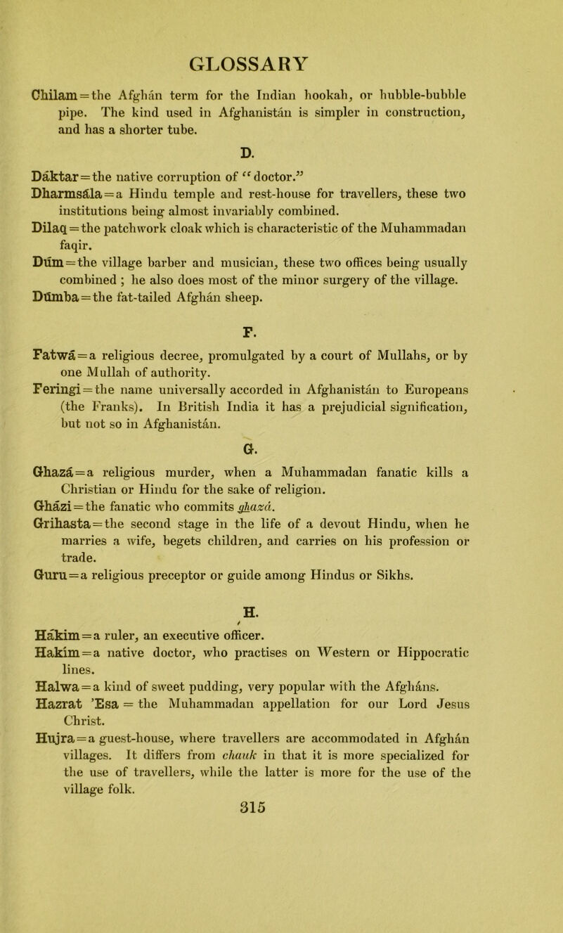 Chilam = the Afghan term for the Indian hookah, or hubble-bubble pipe. The kind used in Afghanistan is simpler in construction, and has a shorter tube. D. Daktar=the native corruption of “ doctor.” Dkarmsftla = a Hindu temple and rest-house for travellers, these two institutions being almost invariably combined. Dilaq = the patchwork cloak which is characteristic of the Muhammadan faqir. Dum=the village barber and musician, these two offices being usually combined ; he also does most of the minor surgery of the village. Dumba=the fat-tailed Afghan sheep. F. Fatwa = a religious decree, promulgated by a court of Mullahs, or by one Mullah of authority. Ferillgi = the name universally accorded in Afghanistan to Europeans (the Franks). In British India it has a prejudicial signification, but not so in Afghanistan. G. Ghaza = a religious murder, when a Muhammadan fanatic kills a Christian or Hindu for the sake of religion. Ghazi = the fanatic who commits ghazd. Grihasta=the second stage in the life of a devout Hindu, when he marries a wife, begets children, and carries on his profession or trade. Guru = a religious preceptor or guide among Hindus or Sikhs. H. / Hakim=a ruler, an executive officer. Hakim = a native doctor, who practises on Western or Hippocratic lines. Halwa = a kind of sweet pudding, very popular with the Afghans. Hazrat ’Esa = the Muhammadan appellation for our Lord Jesus Christ. Hujra = a guest-house, where travellers are accommodated in Afghan villages. It differs from chunk in that it is more specialized for the use of travellers, while the latter is more for the use of the village folk.