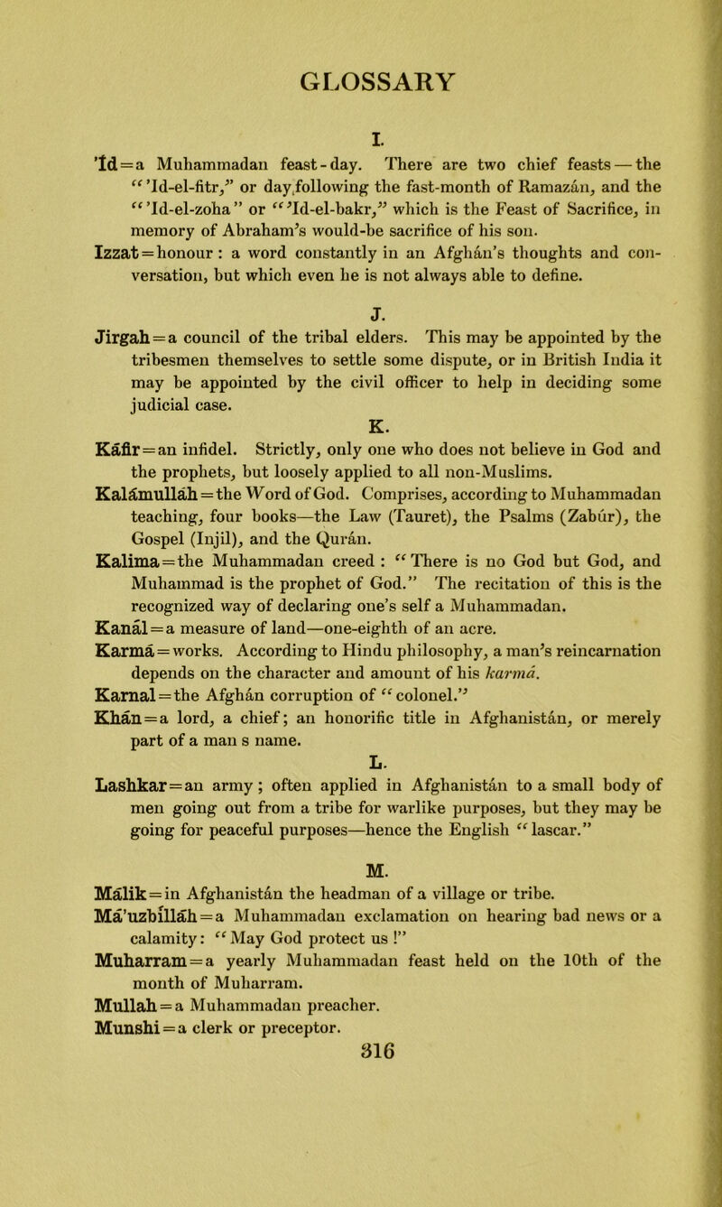 I. ’Id = a Muhammadan feast-day. There are two chief feasts — the “ ’ld-el-fitr,’’ or day,following the fast-month of Ramazan, and the “Td-el-zoha” or “ ’Id-el-bakr,” which is the Feast of Sacrifice, in memory of Abraham’s would-be sacrifice of his son. Izzat = honour : a word constantly in an Afghan’s thoughts and con- versation, but which even he is not always able to define. J. Jirgah = a council of the tribal elders. This may be appointed by the tribesmen themselves to settle some dispute, or in British India it may be appointed by the civil officer to help in deciding some judicial case. K. Kafir = an infidel. Strictly, only one who does not believe in God and the prophets, but loosely applied to all non-Muslims. KalSmullah = the Word of God. Comprises, according to Muhammadan teaching, four books—the Law (Tauret), the Psalms (Zabur), the Gospel (Injil), and the Quran. Kalima = the Muhammadan creed : “ There is no God but God, and Muhammad is the prophet of God.” The recitation of this is the recognized way of declaring one’s self a Muhammadan. Kanal = a measure of land—one-eightli of an acre. Karma = works. According to Hindu philosophy, a man’s reincarnation depends on the character and amount of his karma. Kamal = the Afghan corruption of “colonel.” Khan = a lord, a chief; an honorific title in Afghanistan, or merely part of a man s name. L. Lashkar=an army ; often applied in Afghanistan to a small body of men going out from a tribe for warlike purposes, but they may be going for peaceful purposes—hence the English “lascar.” M. Malik = in Afghanistan the headman of a village or tribe. Ma’uzblllah = a Muhammadan exclamation on hearing bad news or a calamity: “ May God protect us !” Muharram = a yearly Muhammadan feast held on the 10th of the month of Muharram. Mullah = a Muhammadan preacher. Munshi=a clerk or preceptor.