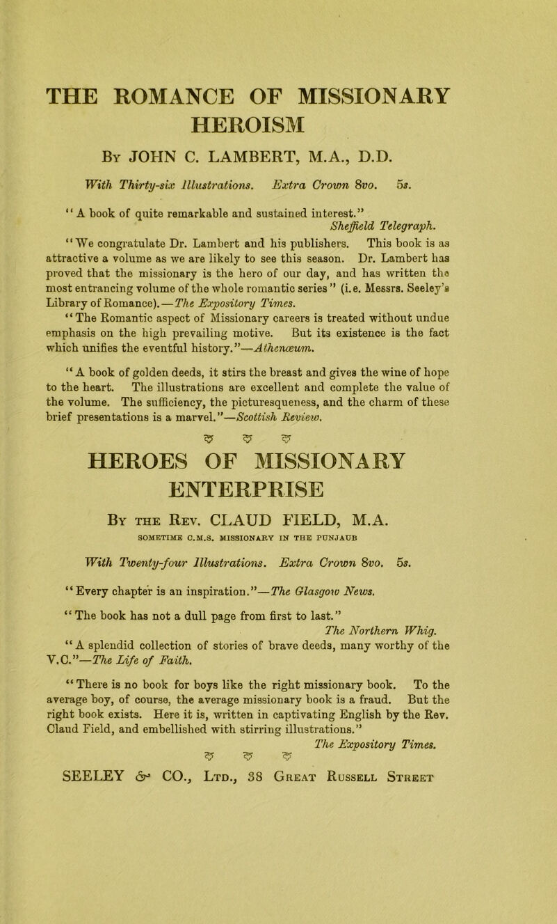 THE ROMANCE OF MISSIONARY HEROISM By JOHN C. LAMBERT, M.A., D.D. With Thirty-six Illustrations. Extra Crown 8vo. 5s. “A book of quite remarkable and sustained interest.” Sheffield Telegraph. “We congratulate Dr. Lambert and his publishers. This book is as attractive a volume as we are likely to see this season. Dr. Lambert has proved that the missionary is the hero of our day, and has written tha most entrancing volume of the whole romantic series ” (i. e. Messrs. Seeley’s Library of Romance).—The Expository Times. “The Romantic aspect of Missionary careers is treated without undue emphasis on the high prevailing motive. But its existence is the fact which unifies the eventful history.”—Athenaeum. “ A book of golden deeds, it stirs the breast and gives the wine of hope to the heart. The illustrations are excellent and complete the value of the volume. The sufficiency, the picturesqueness, and the charm of these brief presentations is a marvel.”—Scottish Review. ^ ^ ^ HEROES OF MISSIONARY ENTERPRISE By the Rev. CLAUD FIELD, M.A. SOMETIME C.M.S. MISSIONARY IN THE PUNJAUB With Twenty-four Illustrations. Extra Crown 8vo. 5s. “Every chapter is an inspiration.”—The Glasgow News. “ The book has not a dull page from first to last.” The Northern Whig. “A splendid collection of stories of brave deeds, many worthy of the V.C.”—The Life of Faith. “ There is no book for boys like the right missionary book. To the average boy, of course, the average missionary book is a fraud. But the right book exists. Here it is, written in captivating English by the Rev. Claud Field, and embellished with stirring illustrations.” The Expository Times. ^ ^ ^