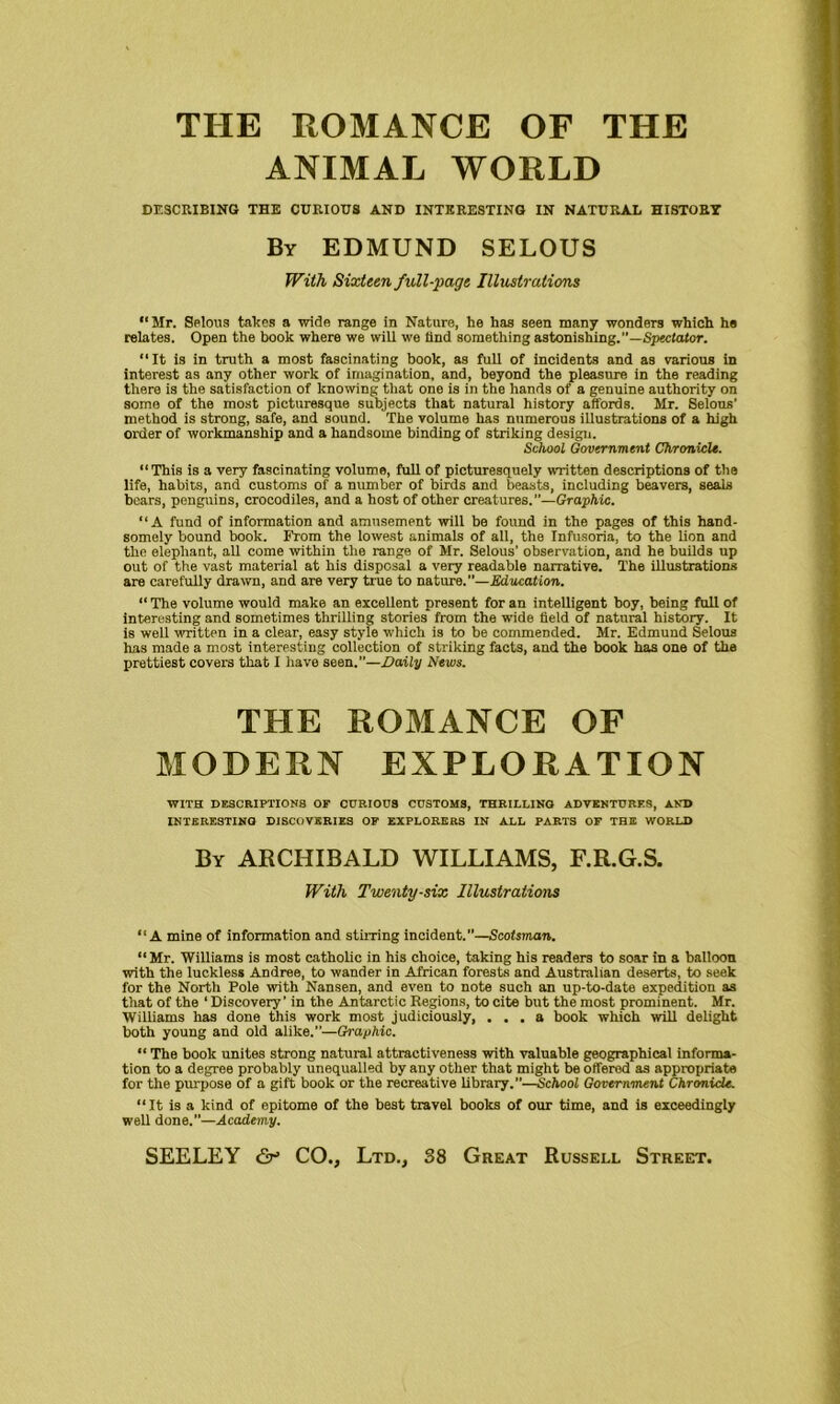 ANIMAL WORLD DESCRIBING THE CURIOUS AND INTERESTING IN NATURAL HISTORY By EDMUND SELOUS With Sixteen full-page Illustrations “Mr. Selous takes a wide range in Nature, he has seen many wonders which he relates. Open the book where we will we find something astonishing.”—Spectator. “It is in truth a most fascinating book, as full of incidents and as various in interest as any other work of imagination, and, beyond the pleasure in the reading there is the satisfaction of knowing that one is in the hands of a genuine authority on some of the most picturesque subjects that natural history affords. Mr. Selous’ method is strong, safe, and sound. The volume has numerous illustrations of a high order of workmanship and a handsome binding of striking design. School Government Chronicle. “This is a very fascinating volume, full of picturesquely written descriptions of the life, habits, and customs of a number of birds and beasts, including beavers, seals bears, penguins, crocodiles, and a host of other creatures.”—Graphic. “A fund of information and amusement will be found in the pages of this hand- somely bound book. From the lowest animals of all, the Infusoria, to the lion and the elephant, all come within the range of Mr. Selous’ observation, and he builds up out of the vast material at his disposal a very readable narrative. The illustrations are carefully drawn, and are very true to nature.—Education. “ The volume would make an excellent present for an intelligent boy, being full of interesting and sometimes thrilling stories from the wide field of natural history. It is well written in a clear, easy style which is to be commended. Mr. Edmund Selous has made a most interesting collection of striking facts, and the book has one of the prettiest covers that I have seen.”—Daily News. THE ROMANCE OF MODERN EXPLORATION WITH DESCRIPTIONS OF CURIOUS CUSTOMS, THRILLING ADVENTURES, AND INTERESTING DISCOVERIES OF EXPLORERS IN ALL PARTS OF THE WORLD By ARCHIBALD WILLIAMS, F.R.G.S. With Twenty-six Illustrations “A mine of information and stirring incident.”—Scotsman. “Mr. Williams is most catholic in his choice, taking his readers to soar in a balloon with the luckless Andree, to wander in African forests and Australian deserts, to seek for the North Pole with Nansen, and even to note such an up-to-date expedition as that of the ‘ Discovery’ in the Antarctic Regions, to cite but the most prominent. Mr. Williams has done this work most judiciously, ... a book which will delight both young and old alike.”—Graphic. “ The book unites strong natural attractiveness with valuable geographical informa- tion to a degree probably unequalled by any other that might be offered as appropriate for the purpose of a gift book or the recreative library.”—School Government Chronicle. “It is a kind of epitome of the best travel books of our time, and is exceedingly well done.”—Academy.