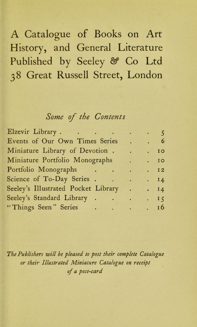 A Catalogue of Books on Art History, and General Literature Published by Seeley & Co Ltd 38 Great Russell Street, London Some of the Contents Elzevir Library ..... • 5 Events of Our Own Times Series 6 Miniature Library of Devotion . 10 Miniature Portfolio Monographs 10 Portfolio Monographs 12 Science of To-Day Series . . 14 Seeley’s Illustrated Pocket Library . 14 Seeley’s Standard Library . • 15 “Things Seen” Series . 16 The Publishers will be pleased to post their complete Catalogue or their Illustrated Miniature Catalogue on receipt of a post-card