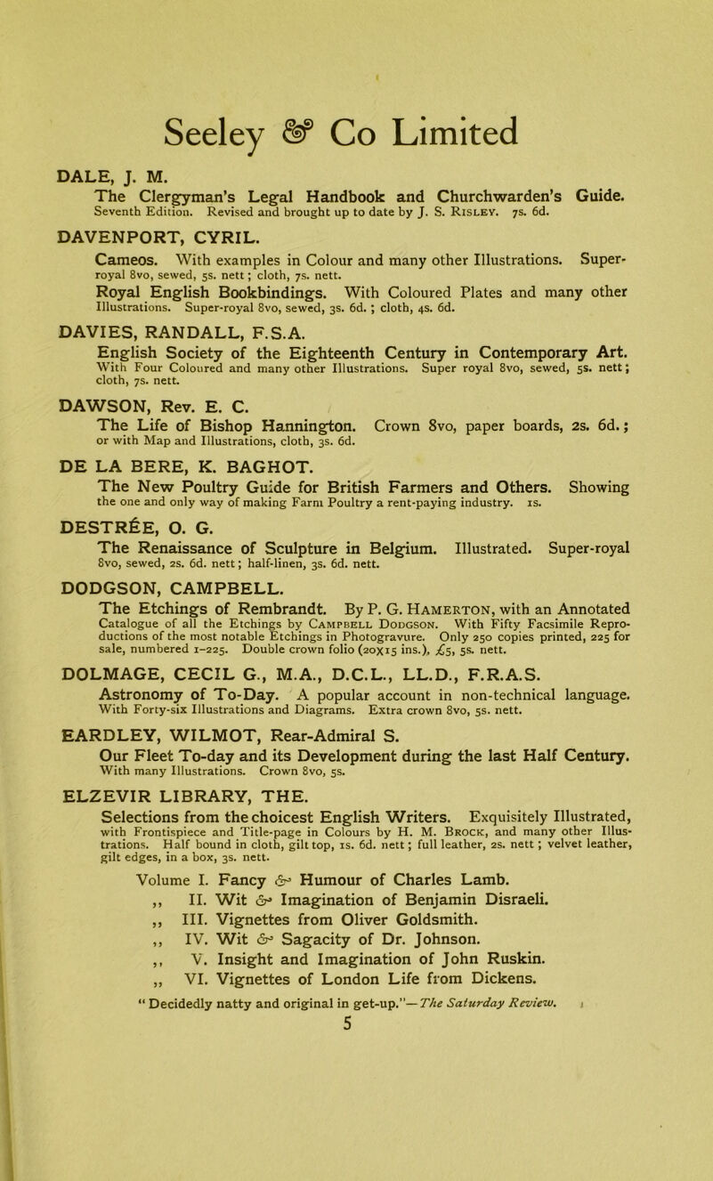 DALE, J. M. The Clergyman’s Legal Handbook and Churchwarden’s Guide. Seventh Edition. Revised and brought up to date by J. S. Rislev. 7s. 6d. DAVENPORT, CYRIL. Cameos. With examples in Colour and many other Illustrations. Super- royal 8vo, sewed, 5s. nett; cloth, 7s. nett. Royal English Bookbindings. With Coloured Plates and many other Illustrations. Super-royal 8vo, sewed, 3s. 6d. ; cloth, 4s. 6d. DAVIES, RANDALL, F.S.A. English Society of the Eighteenth Century in Contemporary Art. With Four Coloured and many other Illustrations. Super royal 8vo, sewed, 5s. nett; cloth, 7s. nett. DAWSON, Rev. E. C. The Life of Bishop Hannington. Crown 8vo, paper boards, 2s. 6d.; or with Map and Illustrations, cloth, 3s. 6d. DE LA BERE, K. BAGHOT. The New Poultry Guide for British Farmers and Others. Showing the one and only way of making Farm Poultry a rent-paying industry, is. DESTR&E, O. G. The Renaissance of Sculpture in Belgium. Illustrated. Super-royal 8vo, sewed, 2s. 6d. nett; half-linen, 3s. 6d. nett. DODGSON, CAMPBELL. The Etchings of Rembrandt. By P. G. Hamerton, with an Annotated Catalogue of all the Etchings by Campbell Dodgson. With Fifty Facsimile Repro- ductions of the most notable Etchings in Photogravure. Only 250 copies printed, 225 for sale, numbered 1-225. Double crown folio (20x15 ins.), £5, 5s. nett. DOLMAGE, CECIL G., M.A., D.C.L., LL.D., F.R.A.S. Astronomy of To-Day. A popular account in non-technical language. With Forty-six Illustrations and Diagrams. Extra crown 8vo, 5s. nett. EARDLEY, WILMOT, Rear-Admiral S. Our Fleet To-day and its Development during the last Half Century. With many Illustrations. Crown 8vo, 5s. ELZEVIR LIBRARY, THE. Selections from the choicest English Writers. Exquisitely Illustrated, with Frontispiece and Title-page in Colours by H. M. Brock, and many other Illus- trations. Half bound in cloth, gilt top, is. 6d. nett; full leather, 2s. nett; velvet leather, gilt edges, in a box, 3s. nett. Volume I. Fancy Humour of Charles Lamb. ,, II. Wit &• Imagination of Benjamin Disraeli. ,, III. Vignettes from Oliver Goldsmith. ,, IV. Wit &• Sagacity of Dr. Johnson. ,, V. Insight and Imagination of John Ruskin. ,, VI. Vignettes of London Life from Dickens. “ Decidedly natty and original in get-up.’’— The Saturday Review. 1